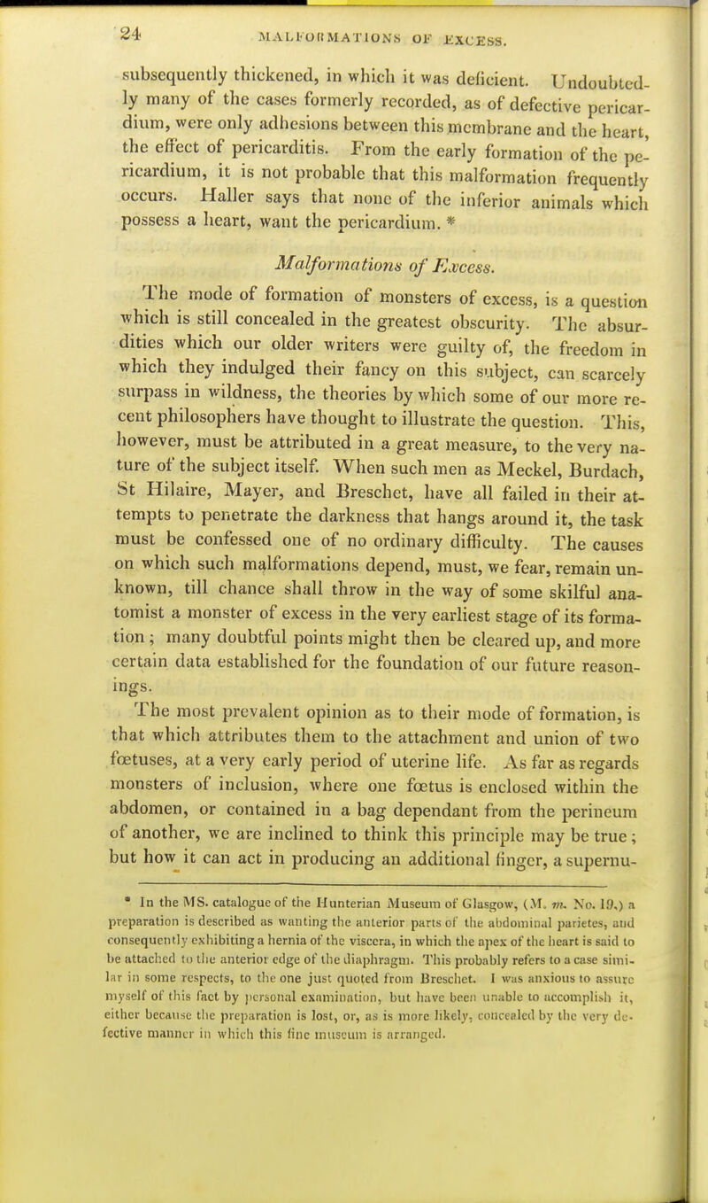subsequently thickened, in which it was deficient. Undoubted- ly many of the cases formerly recorded, as of defective pericar- dium, were only adhesions between this membrane and the heart, the effect of pericarditis. From the early formation of the pe- ricardium, it is not probable that this malformation frequently occurs. Haller says that none of the inferior animals which possess a heart, want the pericardium. * Malformatiom of E.vcess. The mode of formation of monsters of excess, is a question which is still concealed in the greatest obscurity. The absur- dities which our older writers were guilty of, the freedom in which they indulged their fancy on this subject, can scarcely surpass in wildness, the theories by which some of our more re- cent philosophers have thought to illustrate the question. This, however, must be attributed in a great measure, to the very na- ture of the subject itself. When such men as Meckel, Burdach, St Hilaire, Mayer, and Breschet, have all failed in their at- tempts to penetrate the darkness that hangs around it, the task must be confessed one of no ordinary difficulty. The causes on which such malformations depend, must, we fear, remain un- known, till chance shall throw in the way of some skilful ana- tomist a monster of excess in the very earliest stage of its forma- tion ; many doubtful points might then be cleared up, and more certain data established for the foundation of our future reason- ings. The most prevalent opinion as to their mode of formation, is that which attributes them to the attachment and union of two foetuses, at a very early period of uterine life. As far as regards monsters of inclusion, where one foetus is enclosed within the abdomen, or contained in a bag dependant from the perineum of another, we are inclined to think this principle may be true; but how it can act in producing an additional finger, asupernu- • In the MS. catalogue of the Hunterian Museum of Glasgow, (M, No. 19,) a preparation is described as wanting the anterior parts of the alidoniinal parietes, and consequently exiiibiting a hernia of the viscera, in which the apex of the lieart is said to be attached to the anterior edge of the diaphragm. This probably refers to a case simi- lar ill some respects, to tlic one just quoted from Breschet. I was anxious to assure myself of this fact by jicrional examination, but have been unable to accomplish it, either because tlic preparation is lost, or, as is more likely, concealed by the very de- fective manner in whicli this tine museum is arranged.