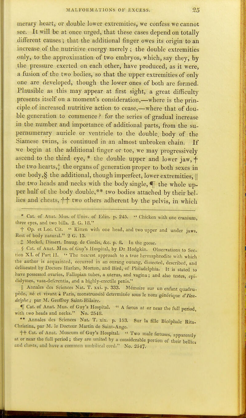 merary heart, or double lower extremities, we eonfess we cannot see. It will be at once urged, that these cases depend on totally different causes; that the additional finger owes its origin to an increase of the nutritive energy merely ; the double extremities only, to the approximation of two embryos, which, say they, by the pressure exerted on each other, have produced, as it were, a fusion of the two bodies, so that the upper extremities of only one are developed, though the lower ones of both are formed. Plausible as this may appear at first sight, a great difficulty presents itself on a moment's consideration,—where is the prin- ciple of increased nutritive action to cease,—where that of dou- ble generation to commence ? for the series of gradual increase in the number and importance of additional parts, from the su- pernumerary auricle or ventricle to the double, body of the Siamese twins, is continued in an almost unbroken chain. If we begin at the additional finger or toe, we may progressively ascend to the third eye, * the double upper and lower jaw, -f- the two hearts,! organs of generation proper to both sexes in one body,§ the additional, though imperfect, lower extremities, || the two heads and necks with the body single, ^ the whole up- per half of the body double,** two bodies attached by their bel- lies and chests, ff two others adherent by the pelvis, in which • Cat. of Anat. Mus. of Univ. of Ediii. p. 245.  Chicken with one cranium, three eyes, and two bills, 2. G. 18. •f- Op. et Loc. Cit.  Kitten with one head, and two upper and under jaws. Rest of body natural. 2 G. 13. J .Meckel, Dissert. Inaug. de Cordis, &c. p. 8. In the goose. § Cat. of Anat. Mus. of Guy's Hospital, by Dr Hodgkin. Observations to Sec- tion XI. of Part II. '* The nearest approach to a true hermaphrodite with which the author is acquainted, occurred in an ourang outang, dissected, described, and delineated by Doctors llarlan, Morton, and Bird, of Philadelphia. It is stated to have possessed ovaries, Fallopian tubes, a uterus, and vagina; and also testes, epi- didymes, vasa-deferentia, and a highly-erectile penis. II Annales des Sciences Nat. T. xxi. p. 333. Memoire sur un enfant quadru- pede, ne et vivant a Paris, monstruosite determinee sous le nom generique Ilea- delphe ; par M. GeofFroy Saint-Hilaire. % Cat. of Anat Mus. of Guy's Hospital.  A foetus at or near the full period, with two heads and necks. No. 2548. •* Annales des Sciences Nat. T. xix. p. 153. Sur la fiUe Bicephale Rita- Christina, par M. le Docteur Martin de Saint-Ange. tt Cat. of Anat. .Museum of Guy's Hospital.  Two male foetuses, apparently at or near the full period; they are imited by a considerable portion of their bellies and clie5ts, and have a common unibilic.il cord. No. 2347.