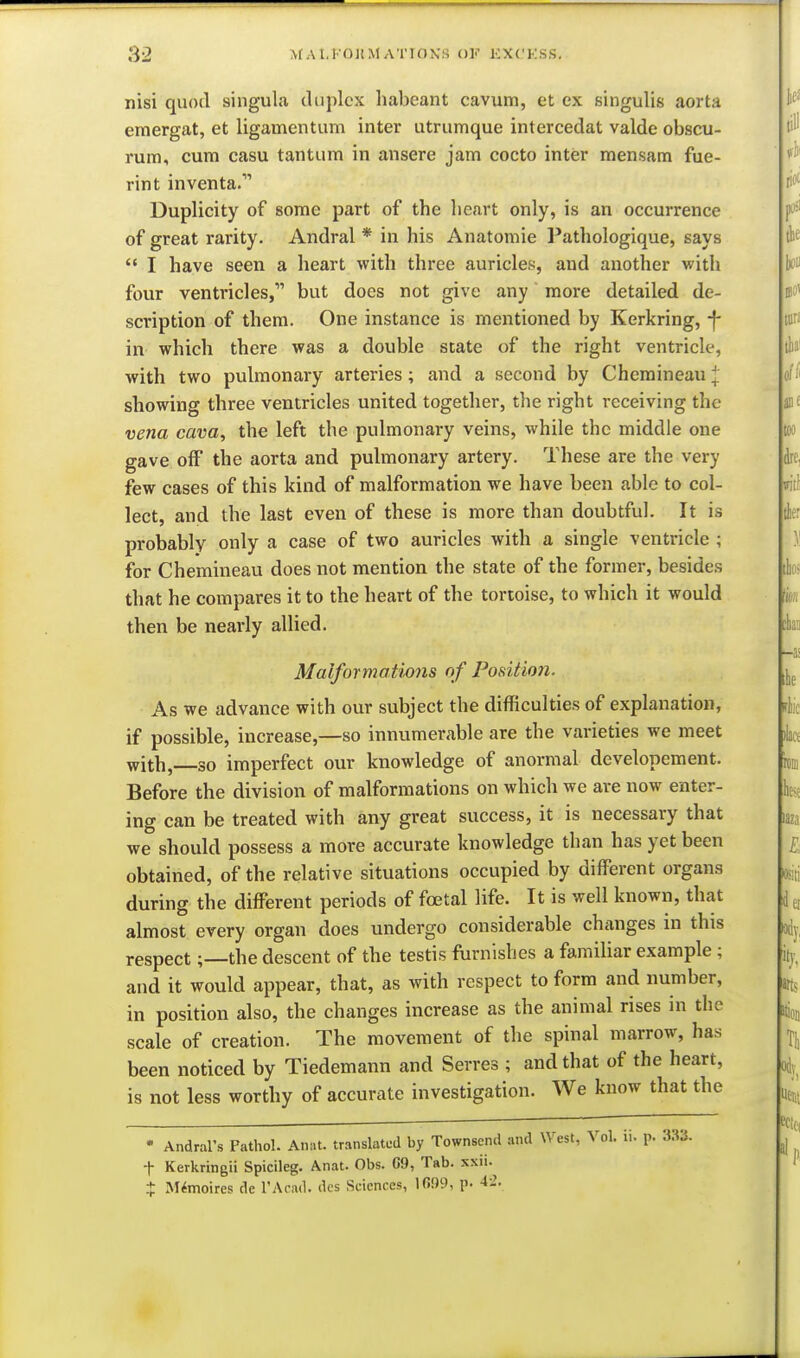 nisi quod singula duplex habeant cavum, et ex singulis aorta eraergat, et ligamentum inter utrumque intercedat valde obscu- rum, cum casu tantum in ansere jam cocto inter mensam fue- rint inventa. Duplicity of some part of the heart only, is an occurrence of great rarity. Andral * in his Anatomic l*athologique, says  I have seen a heart with three auricles, and another with four ventricles, but does not give any more detailed de- scription of them. One instance is mentioned by Kerkring, -f- in which there was a double state of the right ventricle, with two pulmonary arteries; and a second by Chemineau J showing three ventricles united together, the right receiving the vena cava, the left the pulmonary veins, while the middle one gave off the aorta and pulmonary artery. These are the very few cases of this kind of malformation we have been able to col- lect, and the last even of these is more than doubtful. It is probably only a case of two auricles with a single ventricle ; for Chemineau does not mention the state of the former, besides that he compares it to the heart of the tortoise, to which it would then be nearly allied. Malformatwns of Podtion. As we advance with our subject the difficulties of explanation, if possible, increase,—so innumerable are the varieties we meet with, so imperfect our knowledge of anormal developement. Before the division of malformations on which we are now enter- ing can be treated with any great success, it is necessary that we should possess a more accurate knowledge than has yet been obtained, of the relative situations occupied by different organs during the different periods of foetal life. It is well known, that almost every organ does undergo considerable changes in this respectthe descent of the testis furnishes a familiar example ; and it would appear, that, as with respect to form and number, in position also, the changes increase as the animal rises in the scale of creation. The movement of the spinal marrow, has been noticed by Tiedemann and Serres ; and that of the heart, is not less worthy of accurate investigation. We know that the • Andral's Pathol. Anat. translated by Townsend and West, Vol. ii. p. 333. t Kerkringii Spicileg. Anat. Obs. G9, Tab. xxii. + M^moires de I'Acail. dcs Sciences, 1699, p. 4-'.