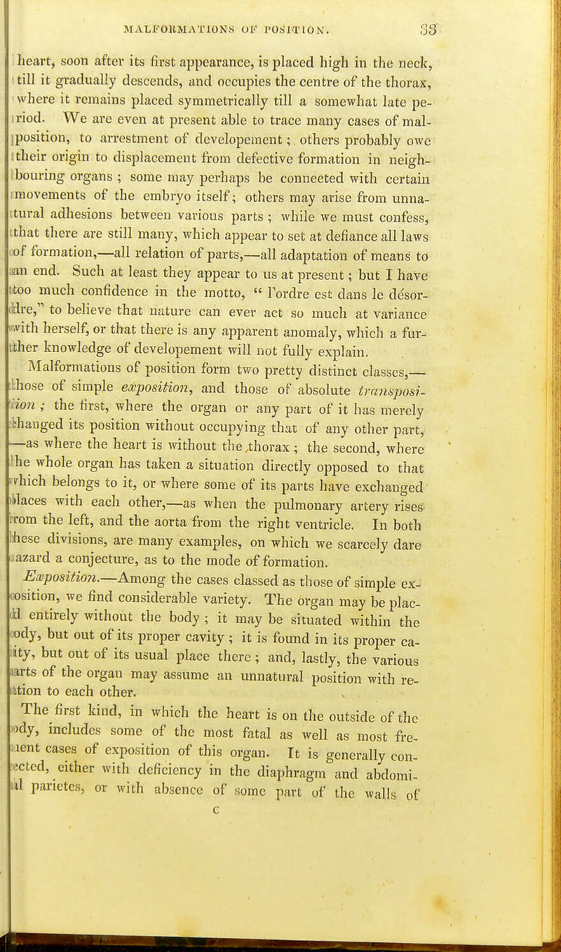 heart, soon after its first appearance, is placed high in the neck, till it gradually descends, and occupies the centre of the thorax, where it remains placed symmetrically till a somewhat late pe- riod. We are even at present able to trace many cases of mal- iposition, to arrestment of developement; others probably owe ttheir origin to displacement from defective formation in neigh- Ibouring organs ; some may perhaps be connected with certain imovements of the embryo itself; others may arise from unna- tural adhesions between various parts ; while we must confess, that there are still many, which appear to set at defiance all laws of formation,—all relation of parts,—all adaptation of means to ;iau end. Such at least they appear to us at present; but I have ttoo much confidence in the motto,  Fordre est dans le desor- iBre, to believe that nature can ever act so much at variance iwith herself, or that there is any apparent anomaly, which a fur-^ tiher knowledge of developement will not fully explain. Malformations of position form two pretty distinct classes,— bhose of simple exposition, and those of absolute tramposi- Hon ; the first, where the organ or any part of it has merely ■bhanged its position without occupying that of any other part, —as where the heart is without the ,thorax ; the second, where i^he whole organ has taken a situation directly opposed to that diich belongs to it, or where some of its parts have exchanged ilaces with each other,—as when the pulmonary artery rises rrom the left, and the aorta from the right ventricle. In both hese divisions, are many examples, on which we scarcely dare azard a conjecture, as to the mode of formation. Ewposition.—Among the cases classed as those of simple ex- cosition, we find considerable variety. The organ may be plac- a entirely without the body ; it may be situated within the ody, but out of its proper cavity; it is found in its proper ca- ity, but out of its usual place there ; and, lastly, the various aarts of the organ may assume an unnatural position with re- iition to each other. The first kind, in which the heart is on the outside of the ody, includes some of the most fatal as well as most fre- aent cases of exposition of this organ. It is generally con- octcd, cither with deficiency in the diaphragm and abdomi- ul parictes, or with absence of some part of the walls of c