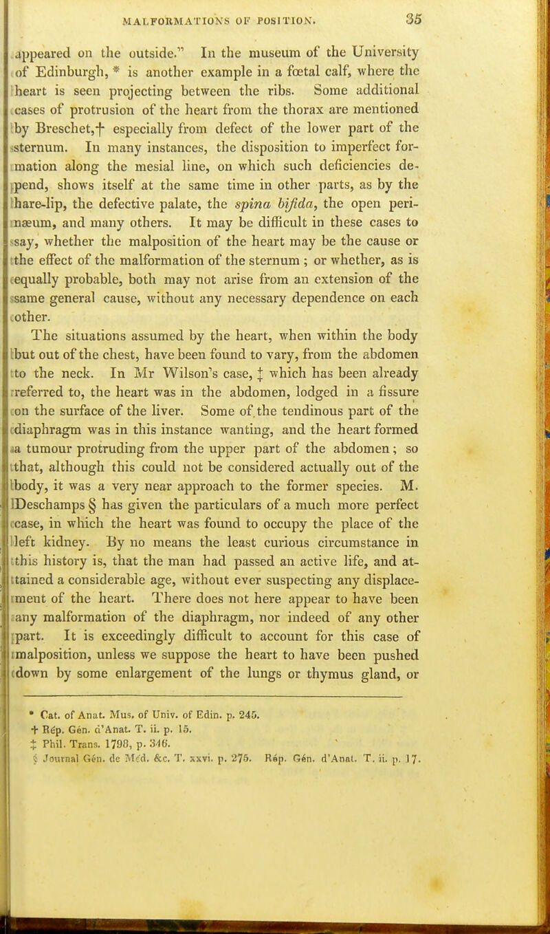 appeared on the outside. In the museum of the University of Edinburgh, * is another example in a foetal calf, where the heart is seen projecting between the ribs. Some additional cases of protrusion of the heart from the thorax are mentioned by Breschet,*!- especially from defect of the lower part of the -sternum. In many instances, the disposition to imperfect for- mation along the mesial line, on which such deficiencies de- ^pend, shows itself at the same time in other parts, as by the !hare-lip, the defective palate, the spina bifida, the open peri- naeum, and many others. It may be difficult in these cases to -say, whether the malposition of the heart may be the cause or [the effect of the malformation of the sternum ; or whether, as is iequally probable, both may not arise from an extension of the ssame general cause, without any necessary dependence on each mother. The situations assumed by the heart, when within the body tbut out of the chest, have been found to vary, from the abdomen ;to the neck. In Mr Wilson's case, I which has been already rreferred to, the heart was in the abdomen, lodged in a fissure con the surface of the liver. Some of. the tendinous part of the cdiaphragm was in this instance wanting, and the heart formed <ia tumour protruding from the upper part of the abdomen; so tthat, although this could not be considered actually out of the Ibody, it was a very near approach to the former species. M. DDeschamps § has given the particulars of a much more perfect cease, in which the heart was found to occupy the place of the lleft kidney. By no means the least curious circumstance in ithis history is, that the man had passed an active life, and at- ttaincd a considerable age, without ever suspecting any displace- iment of the heart. There does not here appear to have been aany malformation of the diaphragm, nor indeed of any other {part. It is exceedingly difficult to account for this case of imalposition, unless we suppose the heart to have been pushed «down by some enlargement of the lungs or thymus gland, or • Cat. of Anat. Mus. of Univ. of Edin. p. 245. + R6p. Gen. d'Anat. T. ii. p. 15, * Phil. Trans. 1798, p. 3^6. i Journal Gen. (le Mifd. &c, T. xxvi. p. 275. Rnp. Gin. d'Anat. T. ii. p. 17. I!
