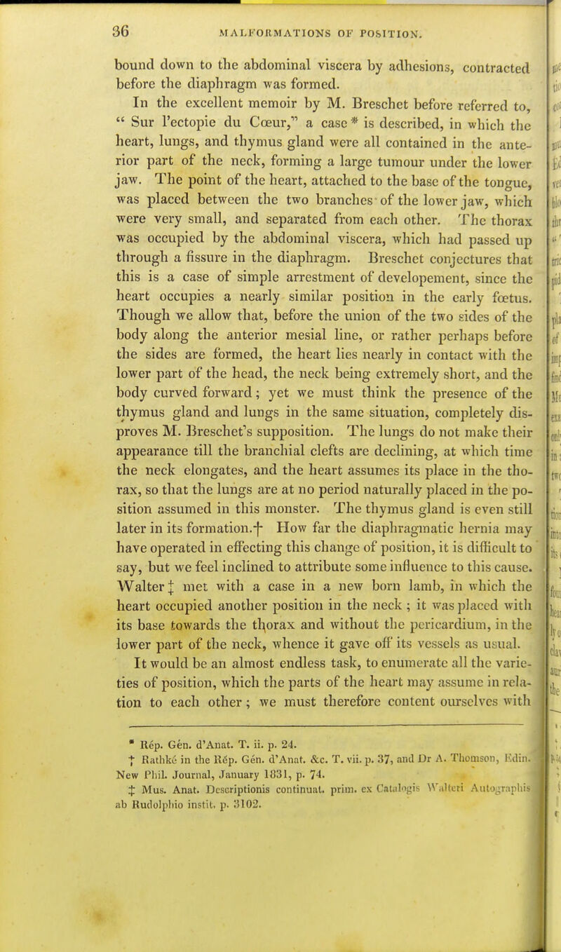 bound down to the abdominal viscera by adhesions, contracted before the diaphragm was formed. In the excellent memoir by M. Breschet before referred to,  Sur I'ectopie du Cceur, a case * is described, in which the heart, lungs, and thymus gland were all contained in the ante- rior part of the neck, forming a large tumour under the lower jaw. The point of the heart, attached to the base of the tongue, was placed between the two branches of the lower jaw, which were very small, and separated from each other. The thorax was occupied by the abdominal viscera, which had passed up through a fissure in the diaphragm. Breschet conjectures that this is a case of simple arrestment of developement, since the heart occupies a nearly similar position in the early foetus. Though we allow that, before the union of the two sides of the body along the anterior mesial line, or rather perhaps before the sides are formed, the heart lies nearly in contact with the lower part of the head, the neck being extremely short, and the body curved forward; yet we must think the presence of the thymus gland and lungs in the same situation, completely dis- proves M. Breschet's supposition. The lungs do not make their appearance till the branchial clefts are declining, at which time the neck elongates, and the heart assumes its place in the tho- rax, so that the lungs are at no period naturally placed in the po- sition assumed in this monster. The thymus gland is even still later in its formation.-j- How far the diaphragmatic hernia may have operated in effecting this change of position, it is difficult to say, but we feel inclined to attribute some influence to this cause. Walter J met with a case in a new born lamb, in which the heart occupied another position in the neck; it was placed witli its base towards the thorax and without the pericardium, in tlie lower part of the neck, whence it gave off its vessels as usual. It would be an almost endless task, to enumerate all the varie- ties of position, which the parts of the heiirt may assume in rela- tion to each other; we must therefore content ourselves with • Rep. Gen. d'Anat. T. ii. p. 24. + Ratlike in the Rep. Gen. d'Anat. &c. T. vii. p. 37, and Dr A. Thomson, Edin. New Pliil. Journal, January 1831, p. 74. J Mus. Anat. Dcscriptionis continual, prim, ex Calalogis Walteti Aulograpliis ab Rudolphio instit. p. 3102.