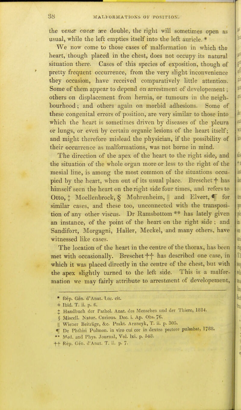 the vencE cavcB are double, the right will sometimes open as usual, while the left empties itself into the left auricle. * We now come to those cases of malformation in which the heart, though placed in the chest, does not occupy its natural situation there. Cases of this species of exposition, though of pretty frequent occurrence, from the very slight inconvenience they occasion, have received comparatively little attention. Some of them appear to depend on arrestment of developernent; others on displacement from hernia, or tumours in the neigh- bourhood ; and others again on morbid adhesions. Some of these congenital errors of position, are very similar to those into which the heart is sometimes driven by diseases of the pleura or lungs, or even by certain organic lesions of the heart itself; and might therefore mislead the physician, if the possibility of their occurrence as malformations, was not borne in mind. The direction of the apex of the heart to the right side, and the situation of the whole organ more or less to the right of the mesial line, is among the most common of the situations occu- pied by the heart, when out of its usual place. Breschet-f- has himself seen the heart on the right side four times, and refers to Otto, I Moellenbrock, § Mohrenheim, || and Elvert, ^ for similar cases, and these too, unconnected with tlie transposi- tion of any other viscus- Dr Ramsbottom ** has lately given an instance, of the point of the heart on the right side ; and Sandifort, Morgagni, Haller, Meckel, and many others, have witnessed like cases. The location of the heart in the centre of the thorax, has been met with occasionally. Breschet ff has described one case, in which it was placed directly in the centre of the chest, but with the apex slightly turned to the left side. This is a malfor- mation we may fairly atti-ibute to arrestment of developernent. • R^p. Gen. d'Anat. Loc. cit. + Ibid. T. ii. p. ^i. X Handbuch dcr Paihol. Anat. des Menschen und der Tliiere, 1814. § Miscell. Natur. Curious. Dec. i. Ap. Obs. 76. II Wiener Beilrage, &c. Frakt. Arzneyk, T. ii. p. 305. 5[ De Phthisi Pulmon. in viro cui cor in dextro pectore pulsabat, 1788. Med. and Phys. Journal, Vol. Ixi. p. 548. •ff Rep. Gen. d'Anat. T. ii. p. 7-