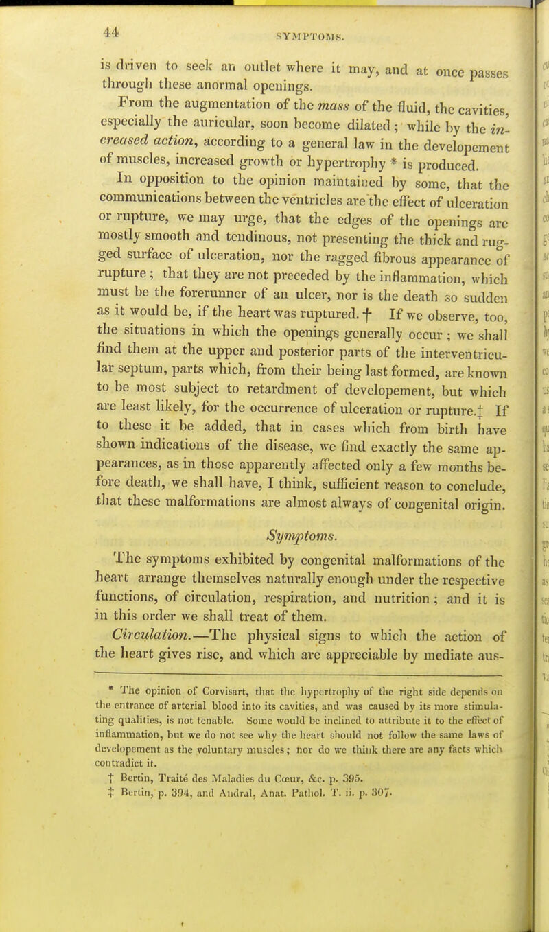 SYMPTOMS. is driven to seek an outlet where it may, and at once passes througli these anormal openings. From the augmentation of the mass of the fluid, the cavities, especially the auricular, soon become dilated; while by the hi creased action, according to a general law in the developement of muscles, increased growth or hypertrophy * is produced. In opposition to the opinion maintained by some, that the communications between the ventricles are the effect of ulceration or rupture, we may urge, that the edges of the openings are mostly smooth and tendinous, not presenting the thick and rug- ged surface of ulceration, nor the ragged fibrous appearance of rupture; that they are not preceded by the inflammation, which must be the forerunner of an ulcer, nor is the death so sudden as it would be, if the heart was ruptured, f If we observe, too, the situations in which the openings generally occur ; we shall find them at the upper and posterior parts of the interventricu- lar septum, parts which, from their being last formed, are known to be most subject to retardment of developement, but which are least likely, for the occurrence of ulceration or rupture.+ If to these it be added, that in cases which from birth have shown indications of the disease, we find exactly the same ap- pearances, as in those apparently affected only a few months be- fore death, we shall have, I think, suflicient reason to conclude, that these malformations are almost always of congenital origin. Symptoms. The symptoms exhibited by congenital malformations of the heart arrange themselves naturally enough under the respective functions, of circulation, respiration, and nutrition ; and it is in this order we shall treat of them. Circulation.—The physical signs to which the action of the heart gives rise, and which are appreciable by mediate aus-  The opinion of Corvisart, that the hypertrophy of the right side depends on the entrance of arterial blood into its cavities, and was caused by its more stimula- ting qualities, is not tenable. Some would be inclined to attribute it to the effect of inflammation, but we do not see why the heart should not follow the same laws of developement as the voluntary muscles; nor do wc think there are any facts which contradict it. t Bertln, Traite des Maladies du Coeur, &c. p. 395. Berlin, p. 3f)4, and Andral, Anat. Patliol. T. ii. j). 307-