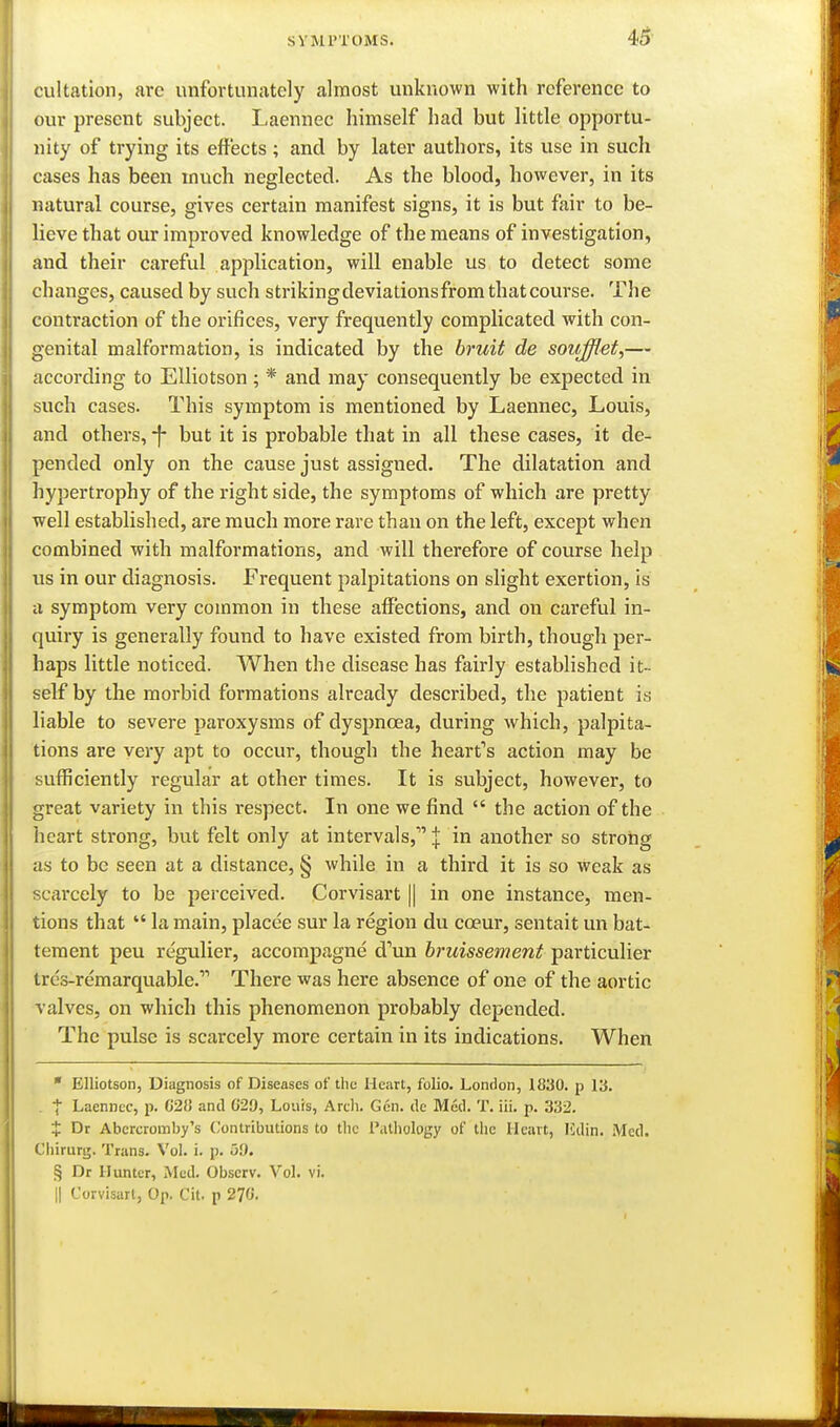 45- cultation, arc unfortunately almost unknown with reference to our present subject. Laennec himself had but little opportu- nity of trying its effects ; and by later authors, its use in such cases has been much neglected. As the blood, however, in its natural course, gives certain manifest signs, it is but fair to be- lieve that our improved knowledge of the means of investigation, and their careful application, will enable us to detect some changes, caused by such strikingdeviationsfromthatcourse. The contraction of the orifices, very frequently complicated with con- genital malformation, is indicated by the bruit de soufflet,— according to Elliotson; * and may consequently be expected in such cases. This symptom is mentioned by Laennec, Louis, and others, -f- but it is probable that in all these cases, it de- pended only on the cause just assigned. The dilatation and hypertrophy of the right side, the symptoms of which are pretty well established, are much more rare than on the left, except when combined with malformations, and will therefore of course help us in our diagnosis. Frequent palpitations on slight exertion, is a symptom very common in these affections, and on careful in- quiry is generally found to have existed from birth, though per- haps little noticed. When the disease has fairly established it- self by the morbid formations already described, the patient is liable to severe paroxysms of dyspnoea, during which, palpita- tions are very apt to occur, though the heart's action may be sufficiently regular at other times. It is subject, however, to great variety in this respect. In one we find  the action of the heart strong, but felt only at intervals, | in another so stroiig as to be seen at a distance, § while in a third it is so weak as scai'cely to be perceived. Corvisart || in one instance, men- tions that  la main, placce sur la region du coeur, sentait un bat- teraent peu regulier, accompagne d''un hruissement particulier trcs-remarquable. There was here absence of one of the aortic valves, on which this phenomenon probably depended. The pulse is scarcely more certain in its indications. When ■ Elliotson, Diagnosis of Diseases of the Heart, folio. London, 1830. p I'd. . t Laennec, p. C28 and G29, Louis, Arch. Gen. de Med. T, iii. p. 332. + Dr Abercromby's Contributions to the Pathology of the Heart, lidin. .Med. Chirurg, Trans. Vol. i. p. o9. § Dr Hunter, Med. Observ. Vol. vi. II Corvisart, Op. Cit. p 270.