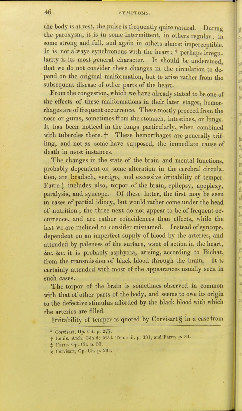 the body is at rest, the pulse is frequently quite natural. Duruig the paroxysm, it is in some intermittent, in others regular; in some strong and full, and again in others almost imperceptible. It is not always synchronous with the heart; * perhaps irregu- larity is its most general character. It should be understood, that we do not consider these changes in the circulation to de- pend on the original malformation, but to arise rather from the subsequent disease of other parts of the heart. From the congestion, which we have already stated to be one of the effects of these malformations in their later stages, hemor- rhages are of frequent occurrence. These mostly proceed from the nose or gums, sometimes from the stomach, intestines, or lungs. It has been noticed in the lungs particularly, when combined with tubercles there, -f These hemorrhages are generally trif- ling, and not as some have supposed, the immediate cause of death in most instances. The changes in the state of the brain and mental functions, probably dependent on some alteration in the cerebral circula- tion, are headach, vertigo, and excessive irritability of temper. Farre J includes also, torpor of the brain, epilepsy, apoplexy, paralysis, and syncope. Of these latter, the first may be seen in cases of partial idiocy, but would rather come under the head of nutrition ; the three next do not appear to be of frequent oc- currence, and are rather coincidences than effects, while the last we are inclined to consider misnamed. Instead of syncope, dependent on an imperfect supply of blood by the arteries, and attended by paleness of the surface, want of action in the heart, &c. &c. it is probably asphyxia, arising, according to Bichat, from the transmission of black blood through the brain. It is certainly attended with most of the appearances usually seen in such cases. The torpor of the brain is sometimes observed in common with that of other parts of the body, and seems to owe its origin to the defective stimulus afforded by the black blood with which the arteries are filled. Irritability of temper is quoted by Corvisart § in a case from • Corvisart, Op. Cit. p. 277- f Louis, Arch. Gen de Med. Tome iii. p. 331, and Farre, p. 31. + Farre, Op. Cit. p. 33. . § Corvisart, Op. Cit. p. 291. I I