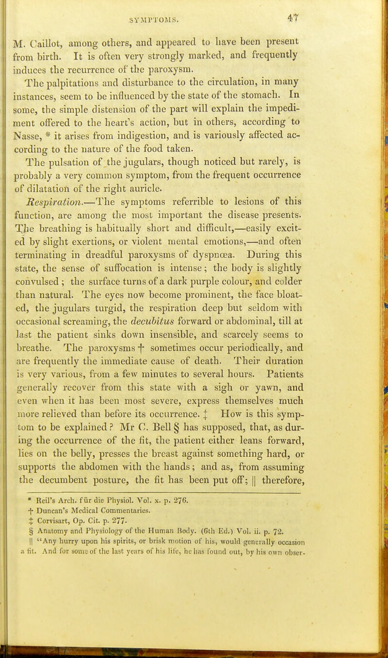 4T M. Caillot, among others, and appeared to have been present from birth. It is often very strongly marked, and frequently induces the recurrence of the paroxysm. The palpitations and disturbance to the circulation, in many instances, seem to be influenced by the state of the stomach. In some, the simple distension of the part will explain the impedi- ment offered to the heart's action, but in others, according to Nasse, * it arises from indigestion, and is variously affected ac- cording to the nature of the food taken. The pulsation of the jugulars, though noticed but rarely, is probably a very common symptom, from the frequent occurrence of dilatation of the right auricle. Respiration.—The symptoms referrible to lesions of this function, are among the most important the disease presents. The breathing is habitually short and difficult,—easily excit- ed by slight exertions, or violent mental emotions,—and often terminating in dreadful paroxysms of dyspnoea. During this state, the sense of suffocation is intense; the body is slightly convulsed ; the surface turns of a dark purple colour, and colder than natural. The eyes now become prominent, the face bloat- ed, the jugulars turgid, the respiration deep but seldom with occasional screaming, the decubitus forward or abdominal, till at last the patient sinks down insensible, and scarcely seems to breathe. The paroxysms sometimes occur periodically, and are frequently the immediate cause of death. Their duration is very various, from a few minutes to several hours. Patients generally recover from this state with a sigh or yawn, and even when it has been most severe, express themselves much more relieved than before its occurrence. :j: How is this symp- tom to be explained? Mr C. Bell§ has supposed, that, as dur- ing the occurrence of the fit, the patient either leans forward, lies on the belly, presses the breast against something hard, or supports the abdomen with the hands; and as, from assuming the decumbent posture, the fit has been put off; || therefore,  Reil's Arch, fur die Physiol. Vol. x. p. 276. Duncan's Medical Commentaries. X Corvisart, Op. Cit. p. 277. § Anatomy and Physiology of the Human Body. (6th Ed.) Vol. ii. p. 72. II Any hurry upon his spirits, or brisk motion of his, would generally occasion .1 fit. And for soma of the last years of his life, he has found out, by his own obser-