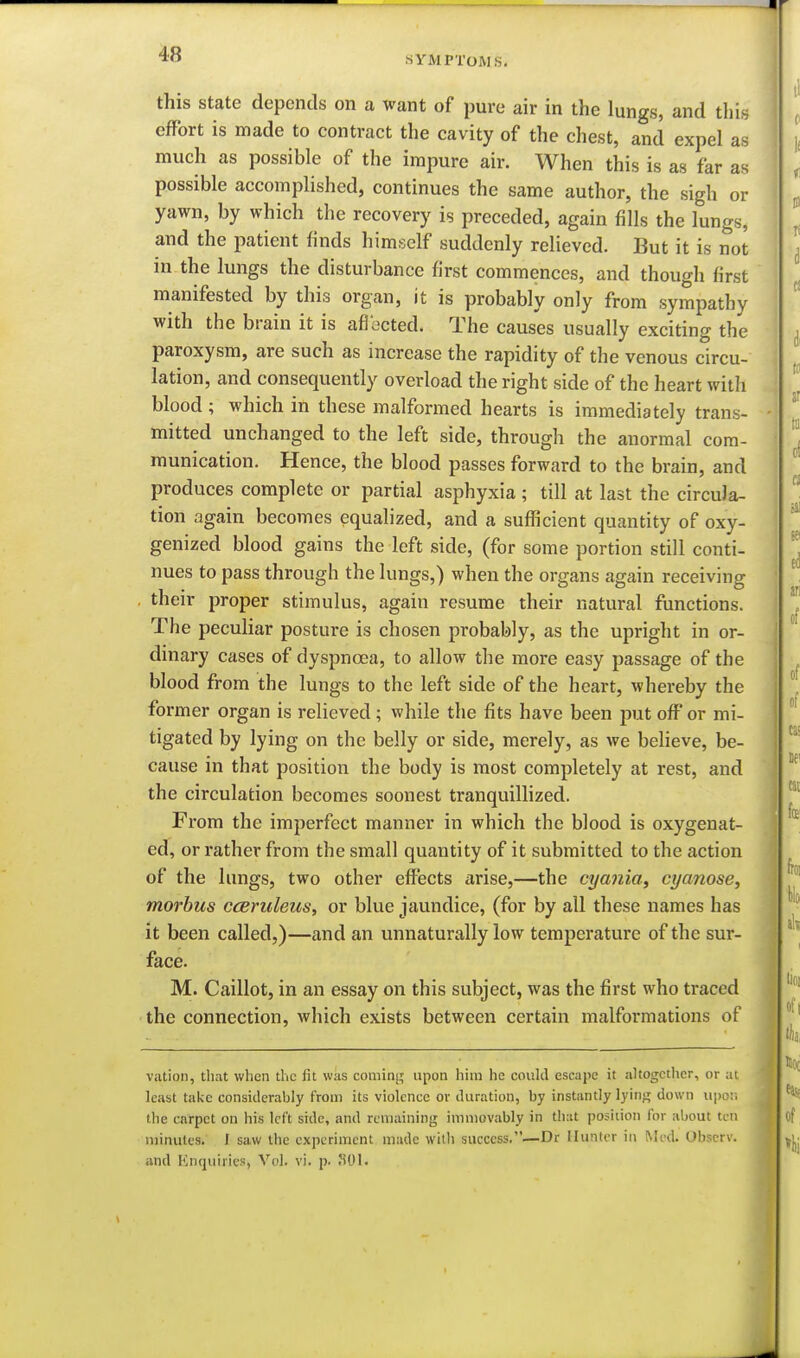 this state depends on a want of pure air in the lungs, and this effort is made to contract the cavity of the chest, and expel as much as possible of the impure air. When this is as far as possible accomplished, continues the same author, the sigh or yawn, by which the recovery is preceded, again fills the lungs, and the patient finds himself suddenly relieved. But it is not in the lungs the disturbance first commences, and though first manifested by this organ, it is probably only from sympathy with the brain it is afiocted. The causes usually exciting the paroxysm, are such as increase the rapidity of the venous circu- lation, and consequently overload the right side of the heart with blood ; which in these malformed hearts is immediately trans- mitted unchanged to the left side, through the anormal com- munication. Hence, the blood passes forward to the brain, and produces complete or partial asphyxia ; till at last the circula- tion again becomes equalized, and a sufficient quantity of oxy- genized blood gains the left side, (for some portion still conti- nues to pass through the lungs,) when the organs again receiving , their proper stimulus, again resume their natural functions. The peculiar posture is chosen probably, as the upright in or- dinary cases of dyspnoea, to allow the more easy passage of the blood from the lungs to the left side of the heart, whereby the former organ is relieved; while the fits have been put off or mi- tigated by lying on the belly or side, merely, as we believe, be- cause in that position the body is most completely at rest, and the circulation becomes soonest tranquillized. From the imperfect manner in which the blood is oxygenat- ed, or rather from the small quantity of it submitted to the action of the lungs, two other effects arise,—the cyania, cyanose, morbus cceruleus, or blue jaundice, (for by all these names has it been called,)—and an unnaturally low temperature of the sur- face. M. Caillot, in an essay on this subject, was the first who traced the connection, which exists between certain malformations of viition, that when the fit was coming; upon him he coukl escape it altogether, or ;n least take consitlerably from its violence or duration, by instantly lyin;; down upo;i the carpet on his left side, and remaining immovably in that position for about ten minutes. I saw the experiment made with success,—Dr Hunter in Med. Obscrv. and Knquiiics, Vol. vi. p. !i01.