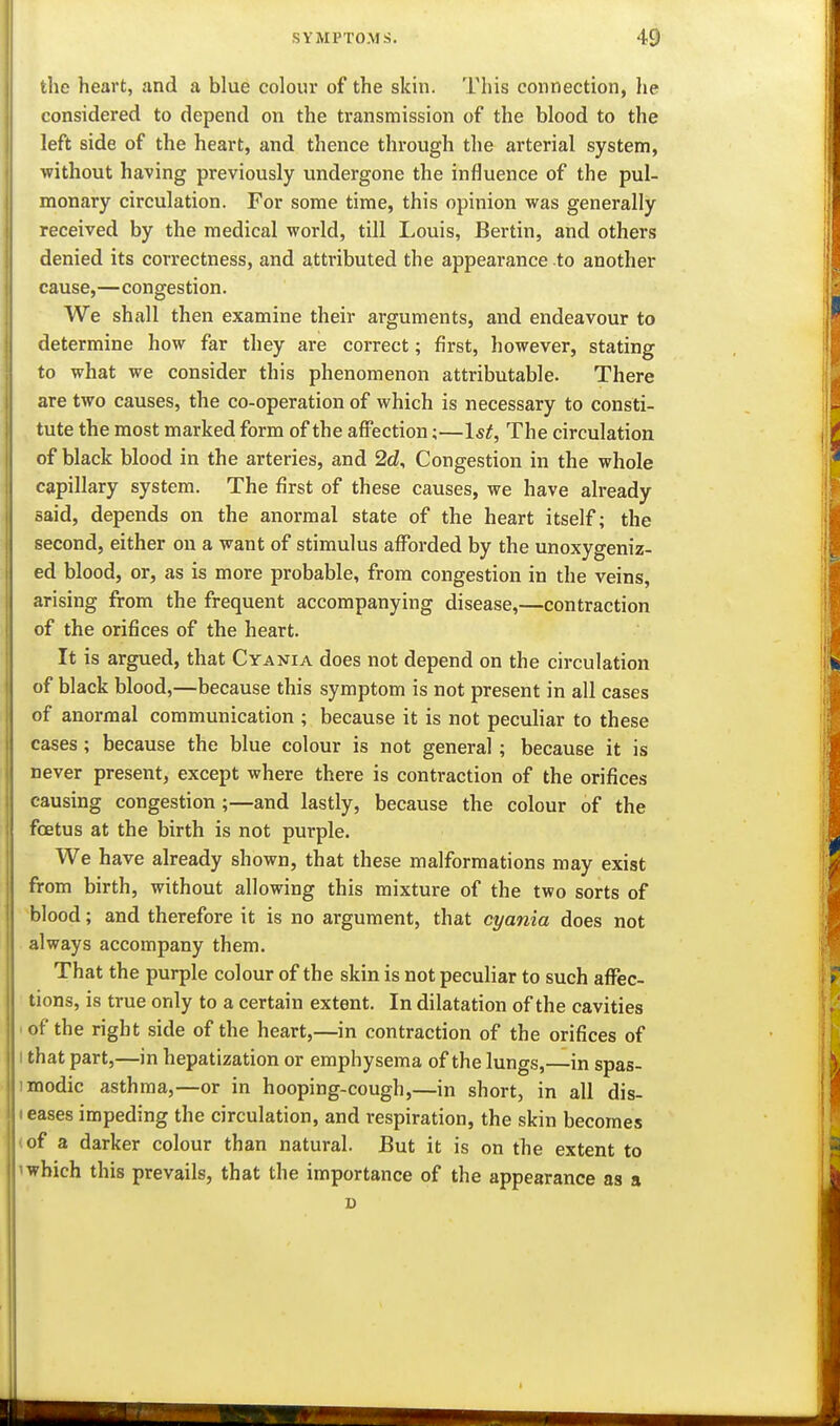 the heart, and a blue colour of the skin. This connection, he considered to depend on the transmission of the blood to the left side of the heart, and thence through the arterial system, without having previously undergone the influence of the pul- monary circulation. For some time, this opinion was generally received by the medical world, till Louis, Bertin, and others denied its correctness, and attributed the appearance to another cause,—congestion. We shall then examine their arguments, and endeavour to determine how far they are correct; first, however, stating to what we consider this phenomenon attributable. There are two causes, the co-operation of which is necessary to consti- tute the most marked form of the affection;—Isi, The circulation of black blood in the arteries, and 2d, Congestion in the whole capillary system. The first of these causes, we have already said, depends on the anormal state of the heart itself; the second, either on a want of stimulus afforded by the unoxygeniz- ed blood, or, as is more probable, from congestion in the veins, arising from the frequent accompanying disease,—contraction of the orifices of the heart. It is argued, that Cyania does not depend on the circulation of black blood,—because this symptom is not present in all cases of anormal communication ; because it is not peculiar to these cases ; because the blue colour is not general; because it is never present, except where there is contraction of the orifices causing congestion ;—and lastly, because the colour of the foetus at the birth is not purple. We have already shown, that these malformations may exist from birth, without allowing this mixture of the two sorts of blood; and therefore it is no argument, that cyania does not always accompany them. That the purple colour of the skin is not peculiar to such affec- tions, is true only to a certain extent. In dilatation of the cavities ■ of the right side of the heart,—in contraction of the orifices of I that part,—in hepatization or emphysema of the lungs,—in spas- imodic asthma,—or in hooping-cough,—in short, in all dis- I eases impeding the circulation, and respiration, the skin becomes (of a darker colour than natural. But it is on the extent to 'which this prevails, that the importance of the appearance as a D