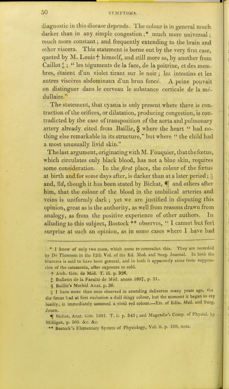 diagnostic in this disease depends. The colour is in general much darker than in any simple congestion ;* much more universal; much more constant; and frequently extending to the brain and other viscera. This statement is borne out by the very first case, quoted by M. Louis f himself, and still more so, by another from Caillot I; *' les teguments de la face, de la poitrine, et des mem- bres, etaient d'un violet tirant sur le noir ; les intestins et les autres visceres abdominaux d'un brun fonce. A peine pouvait pn distinguer dans le cerveau le substance corticale de la me- dullaire. The statement, that cyania is only present where there is con- traction of the orifices, or dilatation, producing congestion, is con- tradicted by the case of transposition of the aorta and pulmonary artery already cited from Baillie, § where the heart  had no- thing else remarkable in its structure, but where  the child had a most unusually livid skin. Thelast argument, originating with M. Fouquier, thatthefcetus, which circulates only black blood, has not a blue skin, requires some consideration. In the Jirst place, the colour of the foetus at birth and for some days after, is darker than at a later period; |j and, 2d, though it has been stated by Bichat, ^ and others after him, that the colour of the blood in the umbilical arteries and veins is uniformly dark ; yet we are justified in disputing this opinion, great as is the authority, as well from reasons drawn from analogy, as from the positive experience of other authors. In alluding to this subject, Bostock ** observes,  I cannot but feel surprise at such an opinion, as in some cases where I have had  I know of only two cases, which seem to contradict this. They are recorded by Dr Thomson in the 12th Vol. of the Ed. Med. and Surg. Journal. In both the blueness is said to have been general, and in both it apparently arose from suppres- bion of the catamenia, after exposure to cold. t Arch. Gen. de Med. T, iii. p. 32fi. + Bulletin de la Faculte de Med. annee 1807, p. 21. ^ Baillie's Morbid Anat. p. 36. (I I have more than once observed in attending deliveries many years ago, tha the foetus had at first exclusion a dull dingy colour, but the moment it began to cry lustily, it immediately assumed a vivid red colour—Ed. of Edin. Med. and Surg. Journ. % Bichat, Anat. Gen. 1801. T. ii. p. 343 ; and Magendie's Comp. of Physiol, by Milligan, p. 505. &c. &c. Bostock's Elementary System of Physiology, Vol. ii. p. lOf, note.