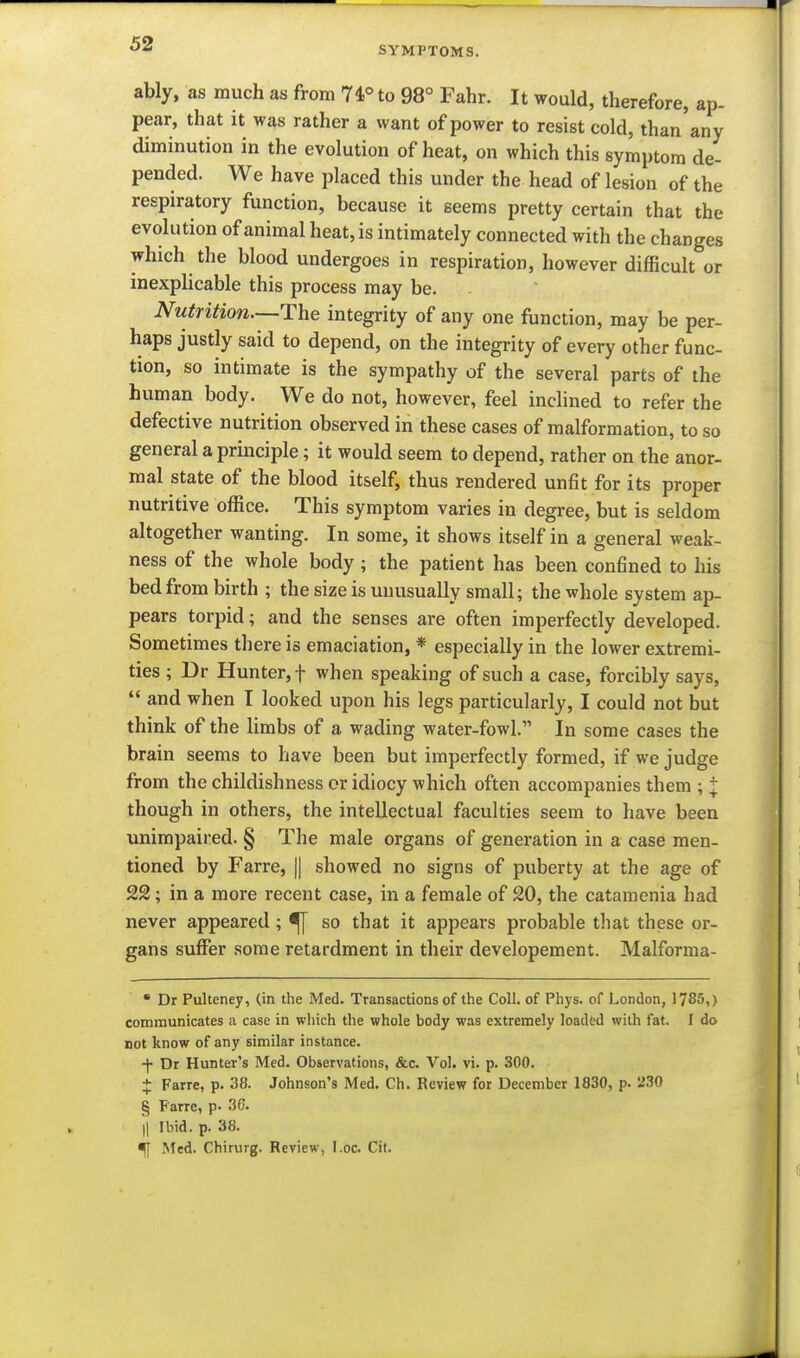 SYMPTOMS. ably, as much as from 74° to 98° Fahr. It would, therefore, ap- pear, that it was rather a want of power to resist cold, than'any diminution in the evolution of heat, on which this symptom de- pended. We have placed this under the head of lesion of the respiratory function, because it seems pretty certain that the evolution of animal heat, is intimately connected with the changes which the blood undergoes in respiration, however difficult or inexpHcable this process may be. Nutrition—The integrity of any one function, may be per- haps justly said to depend, on the integrity of every other func- tion, so intimate is the sympathy of the several parts of the human body. We do not, however, feel inchned to refer the defective nutrition observed in these cases of malformation, to so general a principle; it would seem to depend, rather on the anor- mal state of the blood itself, thus rendered unfit for its proper nutritive office. This symptom varies in degree, but is seldom altogether wanting. In some, it shows itself in a general weak- ness of the whole body; the patient has been confined to his bed from birth ; the size is unusually small; the whole system ap- pears torpid; and the senses are often imperfectly developed. Sometimes there is emaciation, * especially in the lower extremi- ties ; Dr Hunter, t when speaking of such a case, forcibly says,  and when I looked upon his legs particularly, I could not but think of the limbs of a wading water-fowl. In some cases the brain seems to have been but imperfectly formed, if we judge from the childishness or idiocy which often accompanies them ; j though in others, the intellectual faculties seem to have been unimpaired. § The male organs of generation in a case men- tioned by Farre, || showed no signs of puberty at the age of 22; in a more recent case, in a female of 20, the catamenia had never appeared ; ^ so that it appears probable that these or- gans suffer some retardment in their developement. Malforma- * Dr Pulteney, (in the Med. Transactions of the Coll. of Phys. of London, 1785i) communicates a case in which the whole body was extremely loaded with fat. I do not know of any similar instance. -f Dr Hunter's Med. Observations, &c. Vol. vi. p. 300. X Farre, p. 38. Johnson's Med. Ch. Review for December 1830, p. 230 § Farre, p. 36. Il Ibid. p. 38. ^ Med. Chirurg. Review, I.oc. Cit.