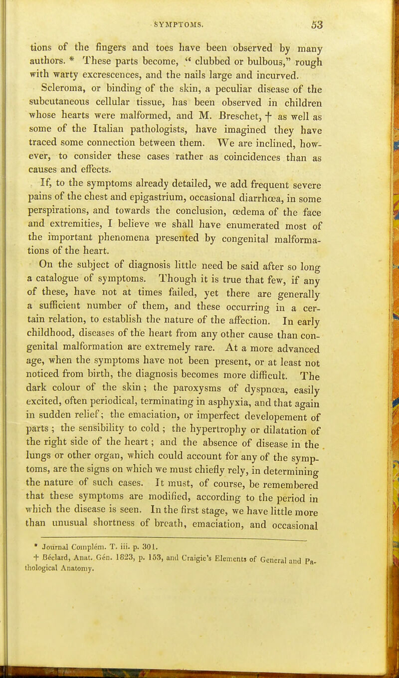 tions of the fingers and toes have been observed by many authors. * These parts become,  clubbed or bulbous, rough with warty excrescences, and the nails large and incurved. Scleroma, or binding of the skin, a pecuhar disease of the subcutaneous cellular tissue, has been observed in children whose hearts were malformed, and M. Breschet, -f- as well as some of the Italian pathologists, have imagined they have traced some connection between them. We are inclined, how- ever, to consider these cases rather as coincidences than as causes and effects. If, to the symptoms already detailed, we add frequent severe pains of the chest and epigastrium, occasional diarrhoea, in some perspirations, and towards the conclusion, oedema of the face and extremities, I beheve we shall have enumerated most of the important phenomena presented by congenital malforma- tions of the heart. On the subject of diagnosis little need be said after so long a catalogue of symptoms. Though it is true that few, if any of these, have not at times failed, yet there are generally a suflBcient number of them, and these occurring in a cer- tain relation, to establish the nature of the affection. In early childhood, diseases of the heart from any other cause than con- genital malformation are extremely rare. At a more advanced age, when the symptoms have not been present, or at least not noticed from birth, the diagnosis becomes more difficult. The dark colour of the skin; the paroxysms of dyspnoea, easily excited, often periodical, terminating in asphyxia, and that again in sudden relief; the emaciation, or imperfect developement of parts ; the sensibility to cold ; the hypertrophy or dilatation of the right side of the heart; and the absence of disease in the lungs or other organ, which could account for any of the symp- toms, are the signs on which we must chiefly rely, in determining the nature of such cases. It must, of course, be remembered that these symptoms are modified, according to the period in which the disease is seen. In the first stage, we have little more than unusual shortness of breath, emaciation, and occasional * Journal Couiplem. T. iii. p. 301. t Beclard, Anat. Gen. 1823, p. 153, and Craigic's Elements of General and Pa- thological Anatomy.