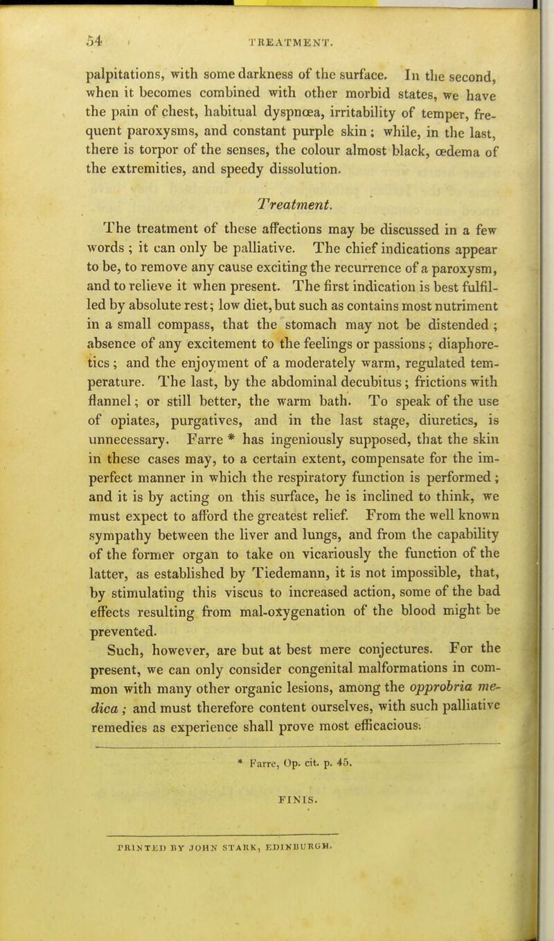 palpitations, with some darkness of the surface. In the second, when it becomes combined with other morbid states, we have the pain of chest, habitual dyspnoea, irritability of temper, fre- quent paroxysms, and constant purple skin; while, in the last, there is torpor of the senses, the colour almost black, oedema of the extremities, and speedy dissolution. Treatment. The treatment of these affections may be discussed in a few words ; it can only be palliative. The chief indications appear to be, to remove any cause exciting the recurrence of a paroxysm, and to relieve it when present. The first indication is best ftilfil- led by absolute rest; low diet,but such as contains most nutriment in a small compass, that the stomach may not be distended ; absence of any excitement to the feelings or passions; diaphore- tics ; and the enjoyment of a moderately warm, regulated tem- perature. The last, by the abdominal decubitus; frictions with flannel; or still better, the warm bath. To speak of the use of opiates, purgatives, and in the last stage, diuretics, is unnecessary. Farre * has ingeniously supposed, that the skin in these cases may, to a certain extent, compensate for the im- perfect manner in which the respiratory function is performed; and it is by acting on this surface, he is inclined to think, we must expect to afford the greatest relief. From the well known sympathy between the liver and lungs, and from the capability of the former organ to take on vicariously the function of the latter, as estabhshed by Tiedemann, it is not impossible, that, by stimulating this viscus to increased action, some of the bad effects resulting from mal-oxygenation of the blood might be prevented. Such, however, are but at best mere conjectures. For the present, we can only consider congenital malformations in com- mon with many other organic lesions, among the opprobria me- dica; and must therefore content ourselves, with such palliative remedies as experience shall prove most efficacious-. » Farre, Op. cit. p. 45. FINIS. TRlNTJil) By JOHN STAKK, EDINUliRGH.