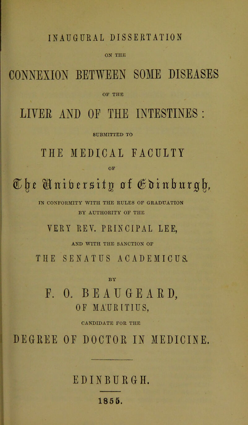 INAUGURAL DISSERTATION ON THE CONNEXION BETWEEN SOME DISEASES OF THE LIVEE AND OF THE INTESTINES ; 1 SUBMITTED TO THE MEDICAL FACULTY OF Clje Snibersitg nf IN CONFORMITY WITH THE RULES OF GRADUATION BY AUTHORITY OP THE VERY REV. PRINCIPAL LEE, AND WITH THE SANCTION OF THE SENATES ACADEMICUS. BY F. 0. BEAUGEAED, OF MAURITIUS, CANDIDATE FOR THE I DEGREE OF DOCTOR U MEDICINE, EDINBURGH. 1855.