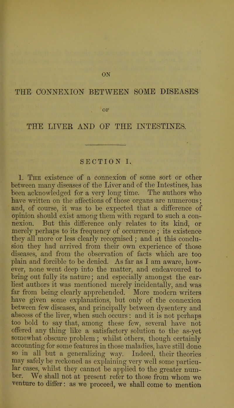 ON THE CONNEXION BETWEEN SOME DISEASES OF THE LIVER AND OF THE INTESTINES. SECTION I. 1. The existence of a connexion of some sort or other between many diseases of the Liver and of the Intestines, has been acknoAvledged for a very long time. Tbe authors who have written on the affections of those organs are numerous; and, of course, it was to be expected that a difference of opinion should exist among them with regard to such a con- nexion. But this difference only relates to its land, or merely perhaps to its frequency of occurrence; its existence they aU more or less clearly recognised ; and at this conclu- sion they had arrived from their o'wn experience of those diseases, and from the observation of facts which are too plain and forcible to be denied. As far as I am aware, how- ever, none went deep into the matter, and endeavoured to bring out fully its nature; and especially amongst the ear- hest authors it was mentioned merely incidentally, and was far from being clearly apprehended. More modern writers have given some explanations, but only of the connexion between few diseases, and principally between dysentery and abscess of the liver, when such occurs: and it is not perhaps too hold to say that, among these few, several have not offered any thing like a satisfactory solution to the as-yet somewhat obscure problem ; whilst others, though certainly accounting for some features in those maladies, have still done so in all but a generalizing way. Indeed, their theories may safely be reckoned as explaining very well some particu- lar cases, whilst they cannot be applied to the greater num- ber. We shall not at present refer to those from whom Ave venture to differ: as we proceed, we shall come to mention