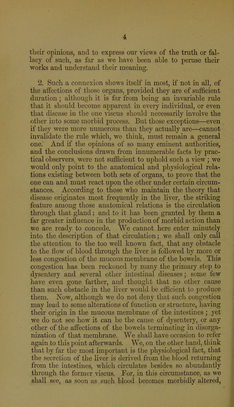 their opinions, and to express our views of the truth or fal- lacy of such, as far as we have been able to peruse their works and understand their meaning. 2. Such a connexion shows itself in most, if not in all, of the affections of those organs, provided they are of sufficient duration; although it is far from being an invariable rule that it should become apparent in every individual, or even that disease in the one viscus should necessarily involve the other into some morbid process. But those exceptions—even if they were more numerous than they actually are—cannot invalidate the rule which, we think, must remain a general one.' And if the opinions of so many eminent authorities, and the conclusions drawn from innumerable facts by prac- tical observers, were not sufficient to uphold such a view; we would only point to the anatomical and physiological rela- tions existing between both sets of organs, to prove that the one can and must react upon the other under certain circum- stances. According to those who maintain the theory that disease originates most frequently in the liver, the strildng feature among those anatomical relations is the circulation through that gland ; and to it has been granted by them a far greater influence in the production of morbid action than we are ready to concede. We cannot here enter minutely into the description of that circulation; we shall only call the attention to the too well known fact, that any obstacle to the flow of blood through the liver is followed by more or less congestion of the mucous membrane of the bowels. This congestion has been reckoned by many the primaiy step to dysentery and several other intestinal diseases; some few have even gone farther, and thought that no other cause than such obstacle in the liver would be efficient to produce them. Now, although we do not deny that such congestion may lead to some alterations of function or structure, having their origin in the mucous membrane of the intestines ; yet we do not see how it can be the cause of dysentery, or any other of the affections of the bowels terminating in disorga- nization of that membrane. We shall have occasion to refer again to this point afterwards. We, on the other hand, think that by far the most important is the physiological fact, that the secretion of the liver is derived from the blood returning from the intestines, which circulates besides so abundantly through the former viscus. For, in this circumstance, as we shall see, as soon as such blood becomes morbidly altered.