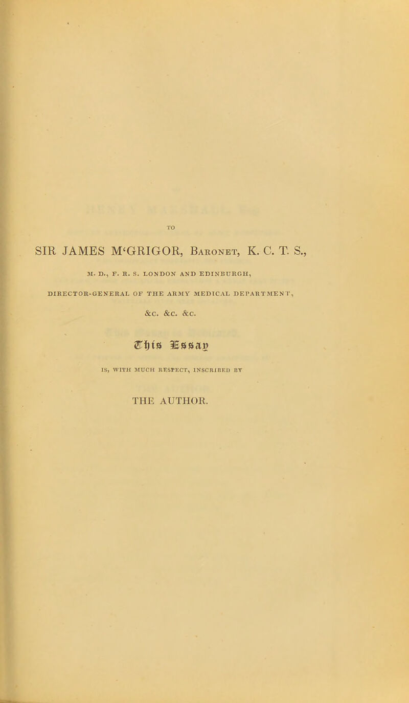 TO SIR JAMES M‘GRIGOR, Baronet, K. C. T. S., M. D., F. R. S. LONDON AND EDINBURGH, DIRECTOR-GENERAL OF THE ARMY MEDICAL DEPARTMENT, &C. &C. &C. 2TI)ts ISssai? IS, WITH MUCH RESPECT, INSCRIBED BY