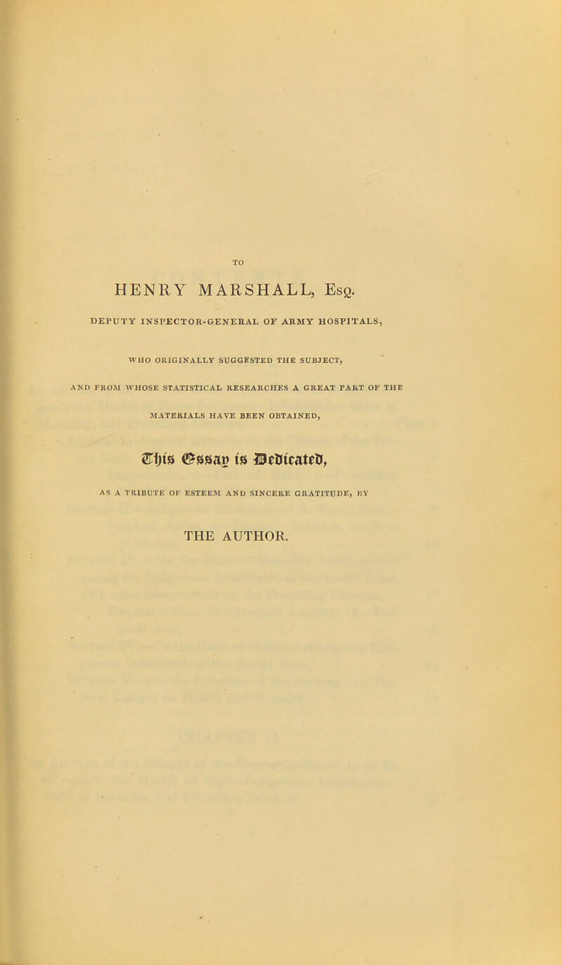 TO HENRY MARSHALL, Esq. DEPUTY INSPECTOR-GENERAL OF ARMY HOSPITALS, WHO ORIGINALLY SUGGESTED THE SUBJECT, AND FROM WHOSE STATISTICAL RESEARCHES A GREAT TART OF THE MATERIALS HAVE BEEN OBTAINED, 2Tfjts ©ssaj? ts DctncatrtJ, AS A TRIBUTE OF ESTEEM AND SINCERE GRATITUDE, BY