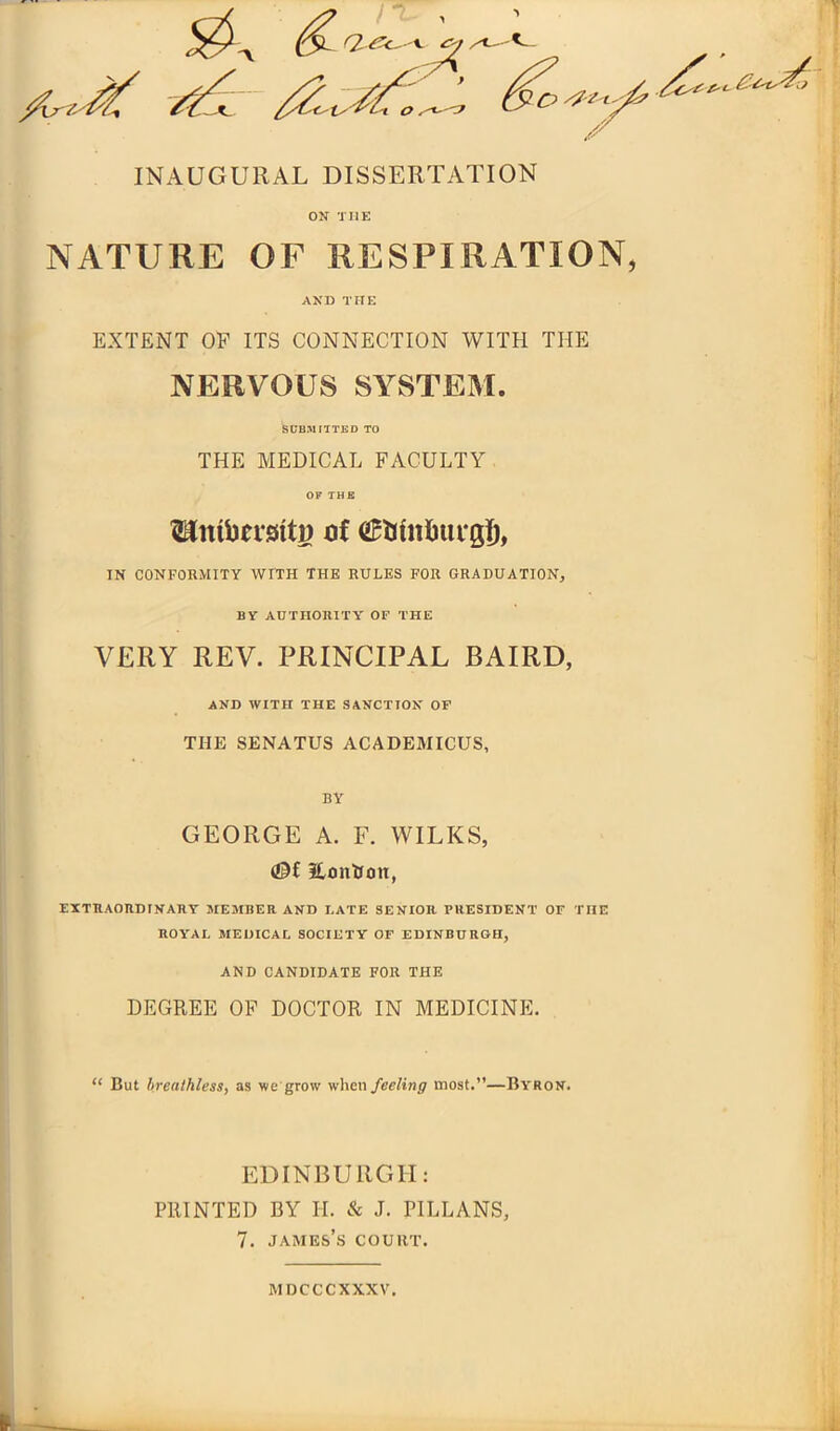 INAUGURAL DISSERTATION ON TI1E NATURE OF RESPIRATION, AND THE EXTENT OP ITS CONNECTION WITH THE NERVOUS SYSTEM. SUBMITTED TO THE MEDICAL FACULTY OF THE Hittbetsiti) of tiRrittitegf), IN CONFORMITY WITH THE RULES FOR GRADUATION, BY AUTHORITY OF THE VERY REV. PRINCIPAL BAIRD, AND WITH THE SANCTION OF THE SENATUS ACADEMICUS, BY GEORGE A. F. WILKS, (OR Eon&ott, EXTRAORDINARY MEMBER AND LATE SENIOR PRESIDENT OF THE ROYAL MEDICAL SOCIETY OF EDINBURGH, AND CANDIDATE FOR THE DEGREE OP DOCTOR IN MEDICINE. “ But breathless, as we grow when feeling most.”—Byron. EDINBURGH: PRINTED BY H. & J. PILLANS, 7. James’s court. mdcccxxxv.