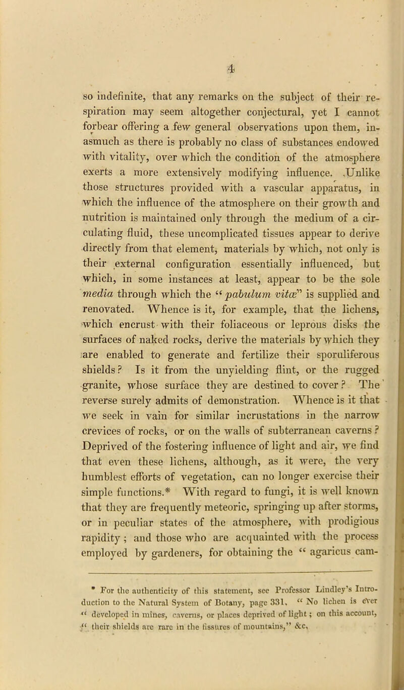 so indefinite, that any remarks on the subject of their re- spiration may seem altogether conjectural, yet I cannot forbear offering a few general observations upon them, in- asmuch as there is probably no class of substances endowed with vitality, over which the condition of the atmosphere exerts a more extensively modifying influence. .Unlike those structures provided with a vascular apparatus, in which the influence of the atmosphere on their growth and nutrition is maintained only through the medium of a cir- culating fluid, these uncomplicated tissues appear to derive directly from that element* materials by which, not only is their external configuration essentially influenced, but which, in some instances at least, appear to be the sole media through which the “ pabulum vitce1'1 is supplied and renovated. Whence is it, for example, that the lichens, which encrust with their foliaceous or leprous disks the surfaces of naked rocks, derive the materials by which they are enabled to generate and fertilize their sporuliferous shields ? Is it from the unyielding flint, or the rugged granite, whose surface they are destined to cover ? The reverse surely admits of demonstration. Whence is it that we seek in vain for similar incrustations in the narrow crevices of rocks, or on the walls of subterranean caverns ? Deprived of the fostering influence of light and air, we find that even these lichens, although, as it were, the very humblest efforts of vegetation, can no longer exercise their simple functions.* With regard to fungi, it is well known that they are frequently meteoric, springing up after storms, or in peculiar states of the atmosphere, with prodigious rapidity ; and those who are acquainted with the process employed by gardeners, for obtaining the “ agaricus cam-  For the authenticity of this statement, see Professor Lindley’s Intro- duction to the Natural System of Botany, page 331. “ No lichen is ever “ developed in mines, caverns, or places deprived of light; on this account, ‘‘ their shields are rare in the fissures of mountains,” See,