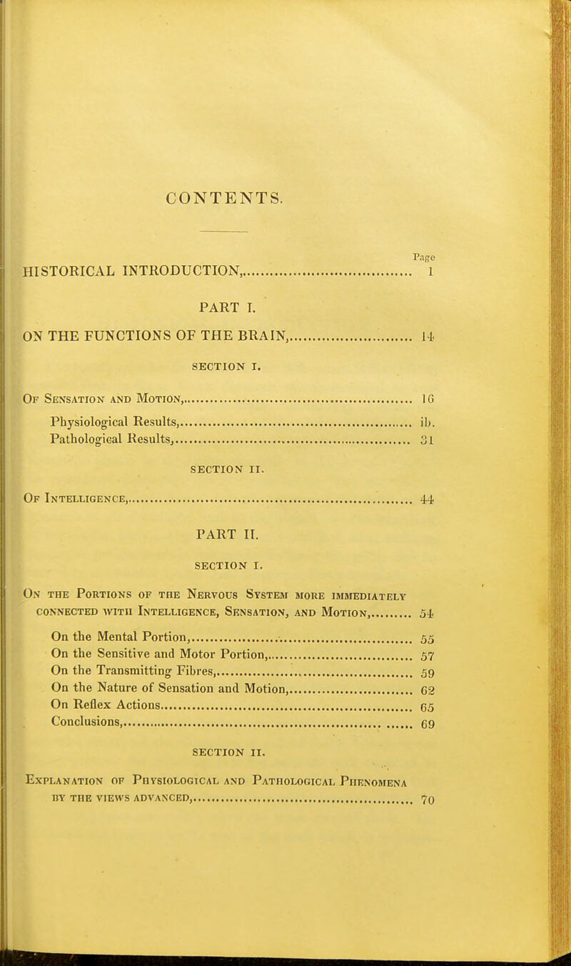 CONTENTS. Pago HISTORICAL INTRODUCTION, 1 PART I. ON THE FUNCTIONS OF THE BRAIN, 14 SECTION I. Of Sensation and Motion, IG Physiological Results, ib. Pathological ResultSj 31 section ii. Of Intelligence, 44 PART 11. section i. On the Portions of the Nervous System more immediately connected with intelligence, sensation, and motion, 54 On the Mental Portion, 55 On the Sensitive and Motor Portion, 57 On the Transmitting Fibres, 59 On the Nature of Sensation and Motion, C2 On Reflex Actions C5 Conclusions, 69 SECTION II. Explanation of Physiological and Pathological Phenomena BY the views advanced, 70