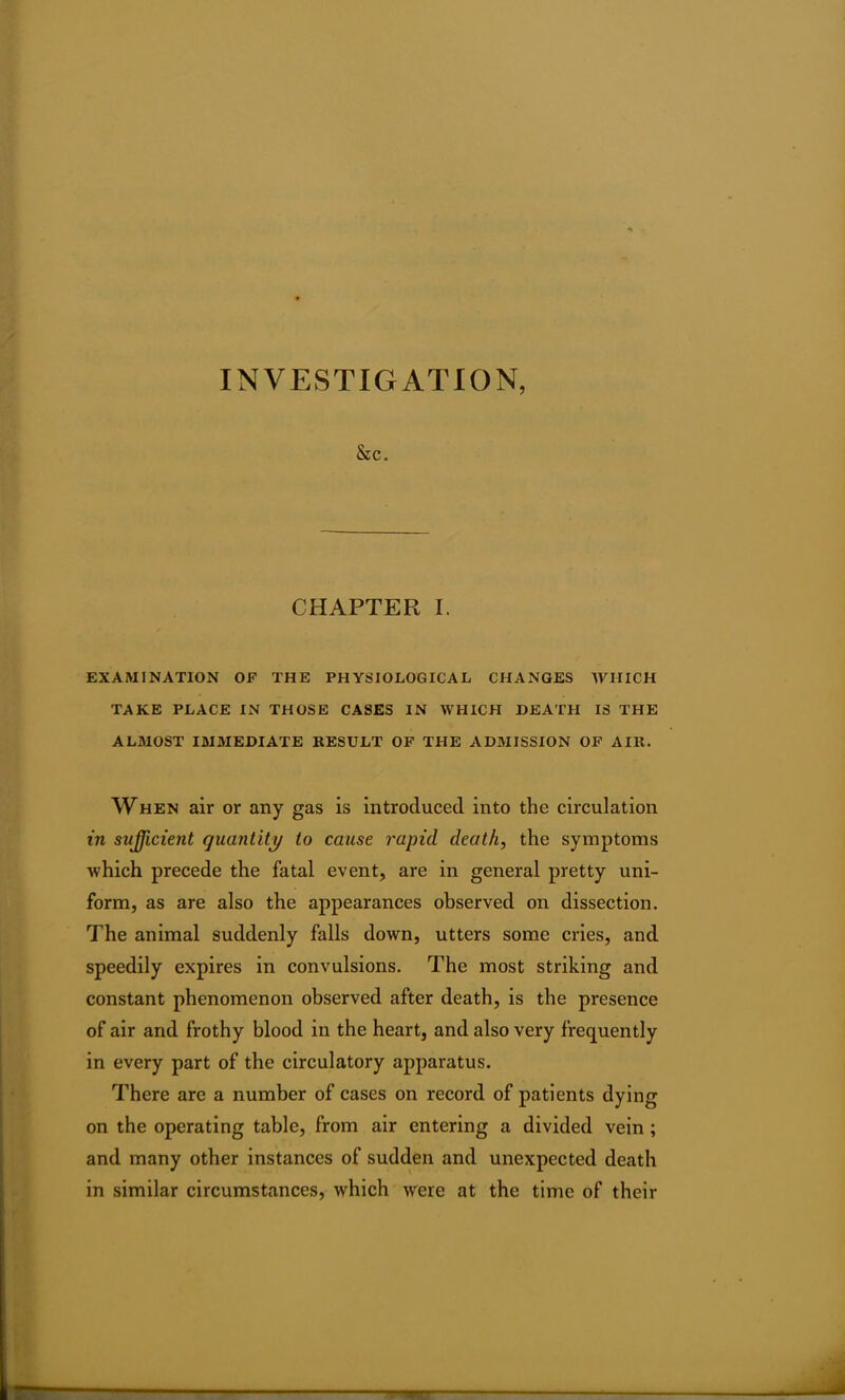 INVESTIGATION, Sec. CHAPTER I. EXAMINATION OF THE PHYSIOLOGICAL CHANGES WHICH TAKE PLACE IN THOSE CASES IN WHICH DEATH IS THE ALMOST IMMEDIATE RESULT OF THE ADMISSION OF AIR. When air or any gas is introduced into the circulation in sufficient quantity to cause rapid death, the symptoms which precede the fatal event, are in general pretty uni- form, as are also the appearances observed on dissection. The animal suddenly falls down, utters some cries, and speedily expires in convulsions. The most striking and constant phenomenon observed after death, is the presence of air and frothy blood in the heart, and also very frequently in every part of the circulatory apparatus. There are a number of cases on record of patients dying on the operating table, from air entering a divided vein ; and many other instances of sudden and unexpected death in similar circumstances, which were at the time of their