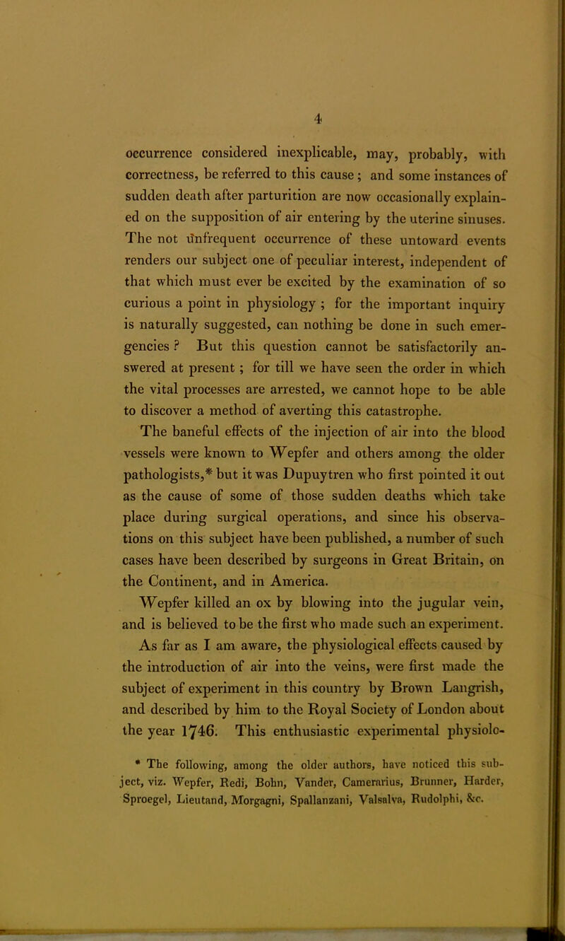occurrence considered inexplicable, may, probably, with correctness, be referred to this cause ; and some instances of sudden death after parturition are now occasionally explain- ed on the supposition of air entering by the uterine sinuses. The not infrequent occurrence of these untoward events renders our subject one of peculiar interest, independent of that which must ever be excited by the examination of so curious a point in physiology ; for the important inquiry is naturally suggested, can nothing be done in such emer- gencies ? But this question cannot be satisfactorily an- swered at present; for till we have seen the order in which the vital processes are arrested, we cannot hope to be able to discover a method of averting this catastrophe. The baneful effects of the injection of air into the blood vessels were known to Wepfer and others among the older pathologists,* but it was Dupuytren who first pointed it out as the cause of some of those sudden deaths which take place during surgical operations, and since his observa- tions on this subject have been published, a number of such cases have been described by surgeons in Great Britain, on the Continent, and in America. Wepfer killed an ox by blowing into the jugular vein, and is believed to be the first who made such an experiment. As far as I am aware, the physiological effects caused by the introduction of air into the veins, were first made the subject of experiment in this country by Brown Langrish, and described by him to the Royal Society of London about the year 1746. This enthusiastic experimental physiolo- * The following, among the older authors, have noticed this sub- ject, viz. Wepfer, Redi, Bohn, Yander, Camerarius, Brunner, Harder, Sproegel, Lieutand, Morgagni, Spallanzani, Valsalva, Rudolphi, &c.