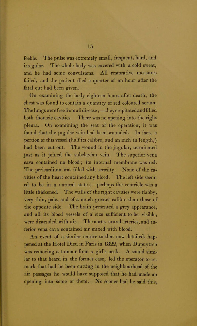 feeble. The pulse was extremely small, frequent, hard, and irregular. The whole body was covered with a cold sweat, and he had some convulsions. All restorative measures failed, and the patient died a quarter of an hour after the fatal cut had been given. On examining the body eighteen hours after death, the chest was found to contain a quantity of red coloured serum. The lungs were free from all disease;—they crepitated and filled both thoracic cavities. There was no opening into the right pleura. On examining the seat of the operation, it was found that the jugular vein had been wounded. In fact, a portion of this vessel (half its calibre, and an inch in length,) had been cut out. The wound in the jugular, terminated just as it joined the subclavian vein. The superior vena cava contained no blood ; its internal membrane was red. The pericardium was filled with serosity. None of the ca- vities of the heart contained any blood. The left side seem-, ed to be in a natural state ;—perhaps the ventricle was a little thickened. The walls of the right cavities were flabby, very thin, pale, and of a much greater calibre than those of the opposite side. The brain presented a grey appearance, and all its blood vessels of a size sufficient to be visible, were distended with air. The aorta, crural arteries, and in- ferior vena cava contained air mixed with blood. An event of a similar nature to that now detailed, hap- pened at the Hotel Dieu in Paris in 1822, when Dupuytren was removing a tumour from a girl’s neck. A sound simi- lar to that heard in the former case, led the operator to re- mark that had he been cutting in the neighbourhood of the air passages he would have supposed that he had made an opening into some of them. No sooner had he said this,