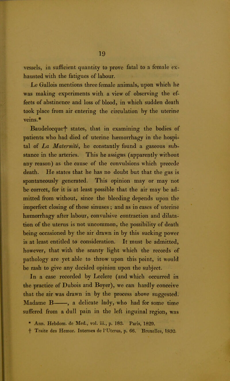 vessels, in sufficient quantity to prove fatal to a female ex- hausted with the fatigues of labour. Le Gallois mentions three female animals, upon which he was making experiments with a view of observing the ef- fects of abstinence and loss of blood, in which sudden death took place from air entering the circulation by the uterine veins.* Baudelocque*}* states, that in examining the bodies of patients who had died of uterine hsemorrhagy in the hospi- tal of La Maternite, he constantly found a gaseous sub- stance in the arteries. This he assigns (apparently without any reason) as the cause of the convulsions which precede death. He states that he has no doubt but that the gas is spontaneously generated. This opinion may or may not be correct, for it is at least possible that the air may be ad- mitted from without, since the bleeding depends upon the imperfect closing of these sinuses ; and as in cases of uterine haemorrhagy after labour, convulsive contraction and dilata- tion of the uterus is not uncommon, the possibility of death being occasioned by the air drawn in by this sucking power is at least entitled to consideration. It must be admitted, however, that with the scanty light which the records of pathology are yet able to throw upon this point, it would be rash to give any decided opinion upon the subject. In a case recorded by Leclerc (and which occurred in the practice of Dubois and Boyer), we can hardly conceive that the air was drawn in by the process above suggested. Madame B , a delicate lady, who had for some time suffered from a dull pain in the left inguinal region, was * Ann. Hebdom. de Med., vol. iii., p. 183. Paris, 1829. f Traite des Hemor. Internes de 1’Uterus, p. 66. Bruxelles, 1832.