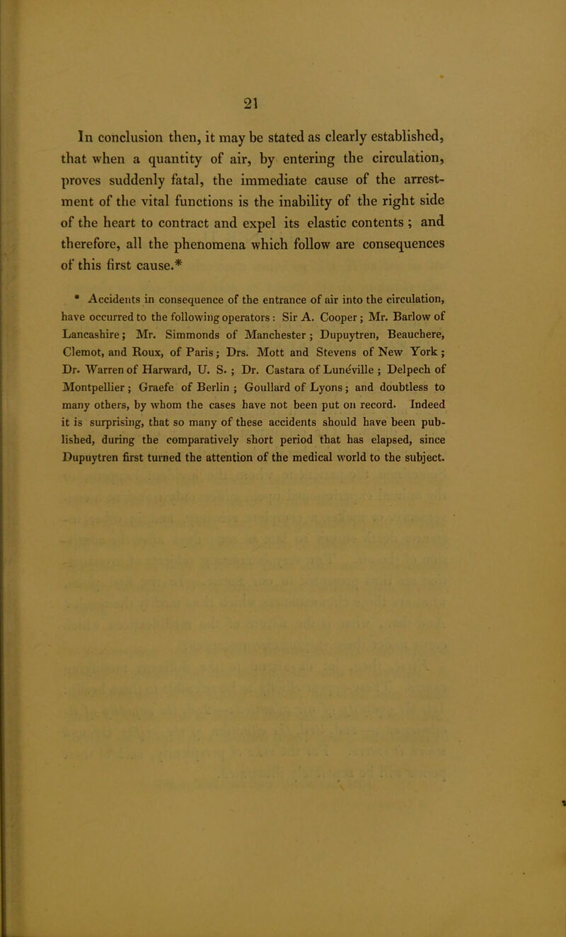 In conclusion then, it may be stated as clearly established, that when a quantity of air, by entering the circulation, proves suddenly fatal, the immediate cause of the arrest- ment of the vital functions is the inability of the right side of the heart to contract and expel its elastic contents ; and therefore, all the phenomena which follow are consequences of this first cause.* * Accidents in consequence of the entrance of air into the circulation, have occurred to the following operators: Sir A. Cooper; Mr. Barlow of Lancashire; Mr. Simmonds of Manchester; Dupuytren, Beauchere, Clemot, and Roux, of Paris; Drs. Mott and Stevens of New York; Dr. Warren of Harward, U. S. ; Dr. Castara of Luneville ; Delpech of Montpellier ; Graefe of Berlin ; Goullard of Lyons; and doubtless to many others, by whom the cases have not been put on record. Indeed it is surprising, that so many of these accidents should have been pub- lished, during the comparatively short period that has elapsed, since Dupuytren first turned the attention of the medical world to the subject.