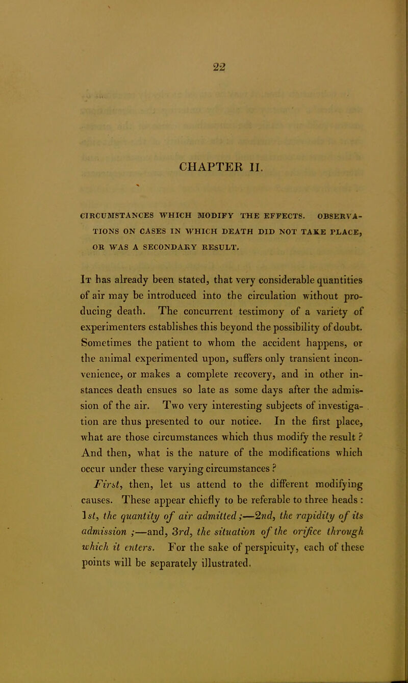 CHAPTER II. CIRCUMSTANCES WHICH MODIFY THE EFFECTS. OBSERVA- TIONS ON CASES IN WHICH DEATH DID NOT TAKE PLACE, OR WAS A SECONDARY RESULT. It has already been stated, that very considerable quantities of air may be introduced into the circulation without pro- ducing death. The concurrent testimony of a variety of experimenters establishes this beyond the possibility of doubt. Sometimes the patient to whom the accident happens, or the animal experimented upon, suffers only transient incon- venience, or makes a complete recovery, and in other in- stances death ensues so late as some days after the admis- sion of the air. Two very interesting subjects of investiga- tion are thus presented to our notice. In the first place, what are those circumstances which thus modify the result ? And then, what is the nature of the modifications which occur under these varying circumstances ? First, then, let us attend to the different modifying causes. These appear chiefly to be referable to three heads : I st, the quantity of air admitted;—2nd, the rapidity of its admission ;—and, 3rd, the situation of the orifice through which it enters. For the sake of perspicuity, each of these points will be separately illustrated.