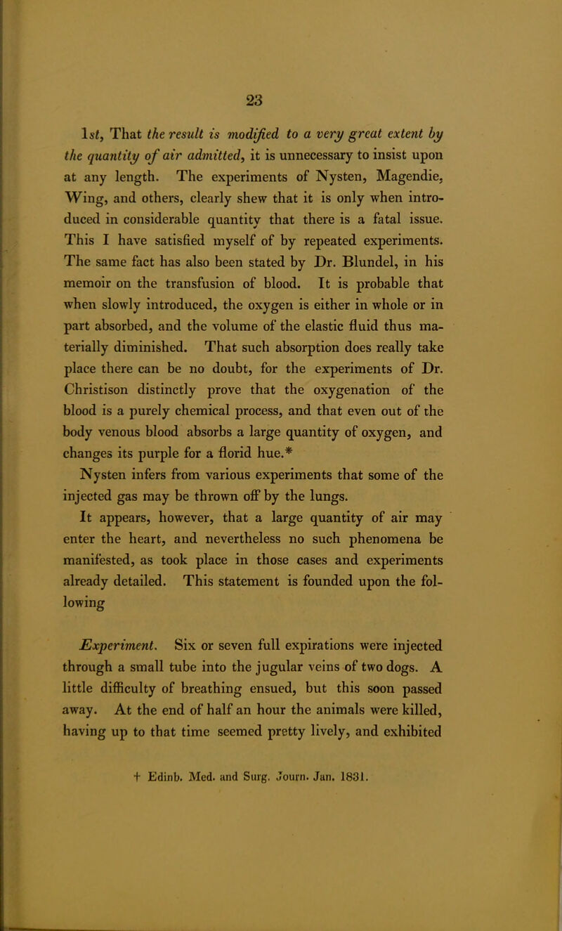 ls£, That the result is modified to a very great extent by the quantity of air admitted, it is unnecessary to insist upon at any length. The experiments of Nysten, Magendie. Wing, and others, clearly shew that it is only when intro- duced in considerable quantity that there is a fatal issue. This I have satisfied myself of by repeated experiments. The same fact has also been stated by Dr. Blundel, in his memoir on the transfusion of blood. It is probable that when slowly introduced, the oxygen is either in whole or in part absorbed, and the volume of the elastic fluid thus ma- terially diminished. That such absorption does really take place there can be no doubt, for the experiments of Dr. Christison distinctly prove that the oxygenation of the blood is a purely chemical process, and that even out of the body venous blood absorbs a large quantity of oxygen, and changes its purple for a florid hue.* Nysten infers from various experiments that some of the injected gas may be thrown off by the lungs. It appears, however, that a large quantity of air may enter the heart, and nevertheless no such phenomena be manifested, as took place in those cases and experiments already detailed. This statement is founded upon the fol- lowing Experiment. Six or seven full expirations were injected through a small tube into the jugular veins of two dogs. A little difficulty of breathing ensued, but this soon passed away. At the end of half an hour the animals were killed, having up to that time seemed pretty lively, and exhibited f Edinb. Med. and Surg. Journ. Jan. 1831.