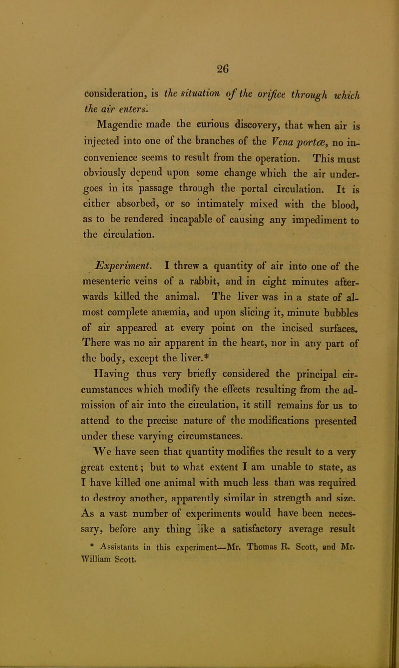 consideration, is the situation of the orifice through which the air enters. Magendie made the curious discovery, that when air is injected into one of the branches of the Vena portce, no in- convenience seems to result from the operation. This must obviously depend upon some change which the air under- goes in its passage through the portal circulation. It is either absorbed, or so intimately mixed with the blood, as to be rendered incapable of causing any impediment to the circulation. Experiment. I threw a quantity of air into one of the mesenteric veins of a rabbit, and in eight minutes after- wards killed the animal. The liver was in a state of al- most complete anaemia, and upon slicing it, minute bubbles of air appeared at every point on the incised surfaces. There was no air apparent in the heart, nor in any part of the body, except the liver.* Having thus very briefly considered the principal cir- cumstances which modify the effects resulting from the ad- mission of air into the circulation, it still remains for us to attend to the precise nature of the modifications presented under these varying circumstances. We have seen that quantity modifies the result to a very great extent; but to what extent I am unable to state, as I have killed one animal with much less than was required to destroy another, apparently similar in strength and size. As a vast number of experiments would have been neces- sary, before any thing like a satisfactory average result * Assistants in this experiment—Mr. Thomas R. Scott, and Mr. William Scott.