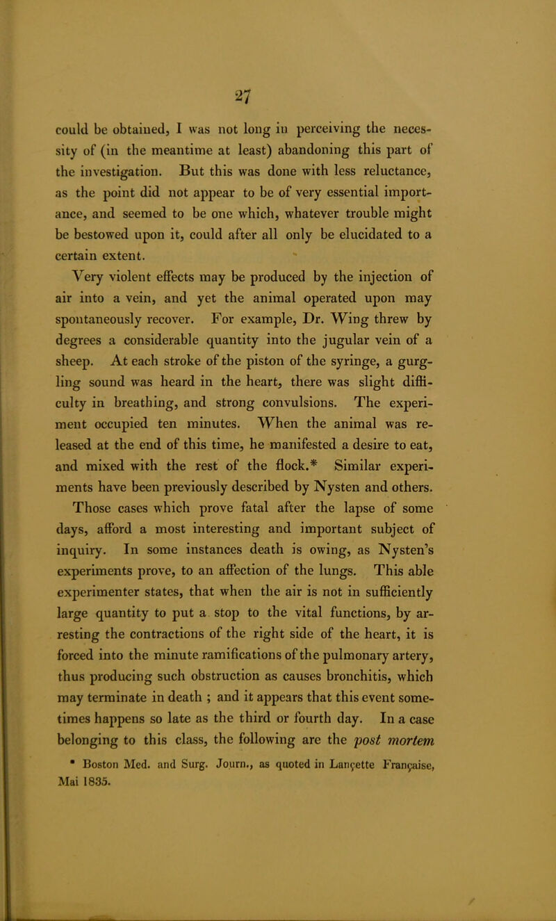 could be obtained, I was not long in perceiving the neces- sity of (in the meantime at least) abandoning this part of the investigation. But this was done with less reluctance, as the point did not appear to be of very essential import- ance, and seemed to be one which, whatever trouble might be bestowed upon it, could after all only be elucidated to a certain extent. Very violent effects may be produced by the injection of air into a vein, and yet the animal operated upon may spontaneously recover. For example, Dr. Wing threw by degrees a considerable quantity into the jugular vein of a sheep. At each stroke of the piston of the syringe, a gurg- ling sound was heard in the heart, there was slight diffi- culty in breathing, and strong convulsions. The experi- ment occupied ten minutes. When the animal was re- leased at the end of this time, he manifested a desire to eat, and mixed with the rest of the flock.* Similar experi- ments have been previously described by Nysten and others. Those cases which prove fatal after the lapse of some days, afford a most interesting and important subject of inquiry. In some instances death is owing, as Nysten’s experiments prove, to an affection of the lungs. This able experimenter states, that when the air is not in sufficiently large quantity to put a stop to the vital functions, by ar- resting the contractions of the right side of the heart, it is forced into the minute ramifications of the pulmonary artery, thus producing such obstruction as causes bronchitis, which may terminate in death ; and it appears that this event some- times happens so late as the third or fourth day. In a case belonging to this class, the following are the post mortem • Boston Med. and Surg. Journ., as quoted in Lanyette Fran^use, Mai 1835.
