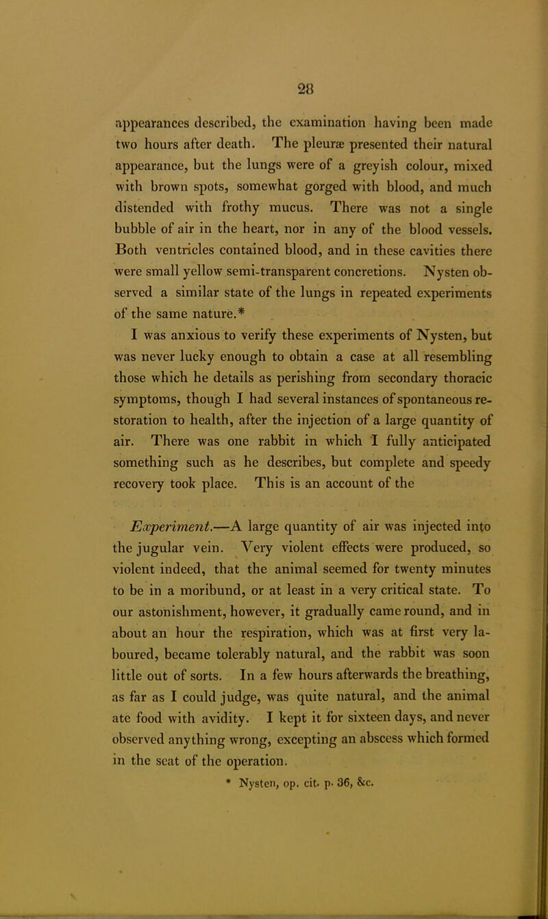 appearances described, the examination having been made two hours after death. The pleurae presented their natural appearance, but the lungs were of a greyish colour, mixed with brown spots, somewhat gorged with blood, and much distended with frothy mucus. There was not a single bubble of air in the heart, nor in any of the blood vessels. Both ventricles contained blood, and in these cavities there were small yellow semi-transparent concretions. Nysten ob- served a similar state of the lungs in repeated experiments of the same nature.* I was anxious to verify these experiments of Nysten, but was never lucky enough to obtain a case at all resembling those which he details as perishing from secondary thoracic symptoms, though I had several instances of spontaneous re- storation to health, after the injection of a large quantity of air. There was one rabbit in which I fully anticipated something such as he describes, but complete and speedy recovery took place. This is an account of the Experiment.—A large quantity of air was injected into the jugular vein. Very violent effects were produced, so violent indeed, that the animal seemed for twenty minutes to be in a moribund, or at least in a very critical state. To our astonishment, however, it gradually came round, and in about an hour the respiration, which was at first very la- boured, became tolerably natural, and the rabbit was soon little out of sorts. In a few hours afterwards the breathing, as far as I could judge, was quite natural, and the animal ate food with avidity. I kept it for sixteen days, and never observed anything wrong, excepting an abscess which formed in the seat of the operation. * Nysten, op. cit. p. 36, &c.