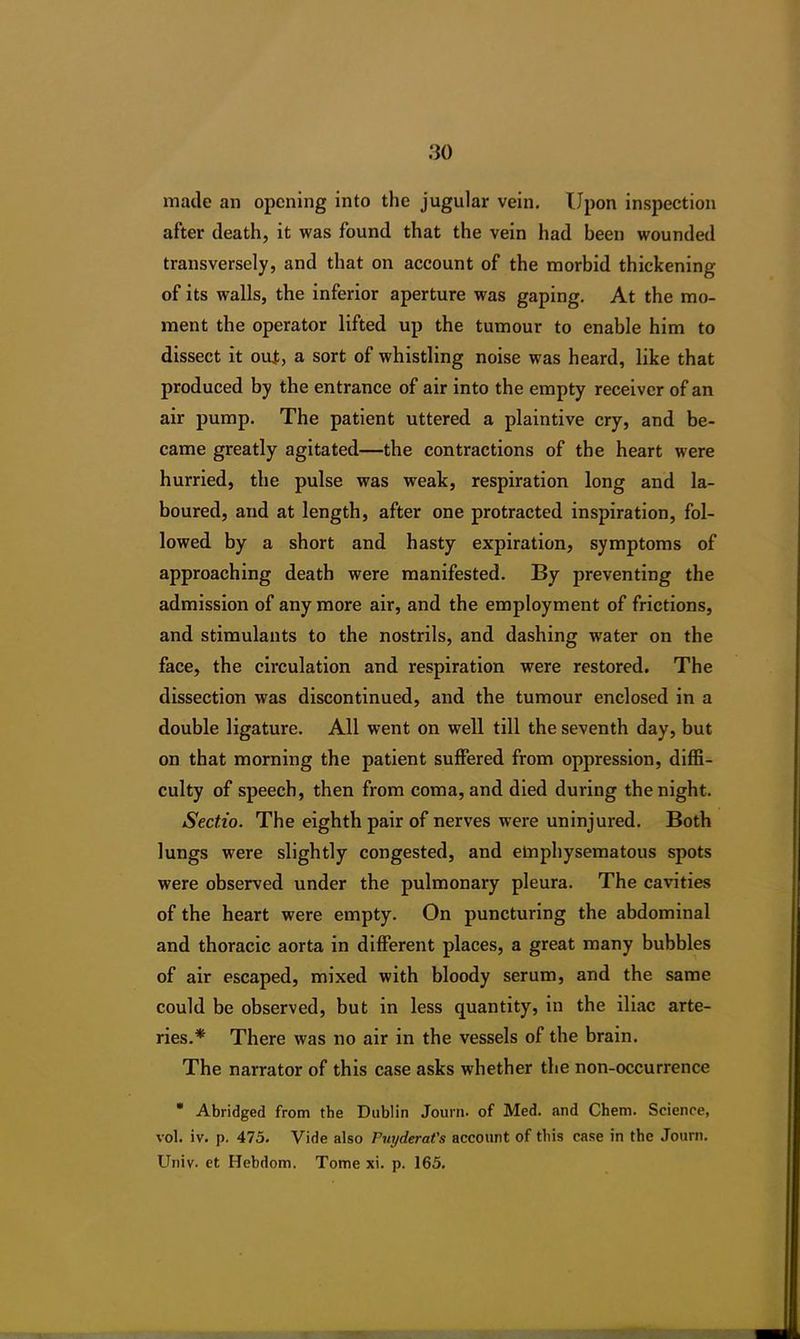 made an opening into the jugular vein. Upon inspection after death, it was found that the vein had been wounded transversely, and that on account of the morbid thickening of its walls, the inferior aperture was gaping. At the mo- ment the operator lifted up the tumour to enable him to dissect it out, a sort of whistling noise was heard, like that produced by the entrance of air into the empty receiver of an air pump. The patient uttered a plaintive cry, and be- came greatly agitated—the contractions of the heart were hurried, the pulse was weak, respiration long and la- boured, and at length, after one protracted inspiration, fol- lowed by a short and hasty expiration, symptoms of approaching death were manifested. By preventing the admission of anymore air, and the employment of frictions, and stimulants to the nostrils, and dashing water on the face, the circulation and respiration were restored. The dissection was discontinued, and the tumour enclosed in a double ligature. All went on well till the seventh day, but on that morning the patient suffered from oppression, diffi- culty of speech, then from coma, and died during the night. Sectio. The eighth pair of nerves were uninjured. Both lungs were slightly congested, and emphysematous spots were observed under the pulmonary pleura. The cavities of the heart were empty. On puncturing the abdominal and thoracic aorta in different places, a great many bubbles of air escaped, mixed with bloody serum, and the same could be observed, but in less quantity, in the iliac arte- ries.* There was no air in the vessels of the brain. The narrator of this case asks whether the non-occurrence * Abridged from the Dublin Journ. of Med. and Chem. Science, vol. iv. p. 475. Vide also Puyderat's account of this case in the Journ. Univ. et Hebdom. Tome xi. p. 165.