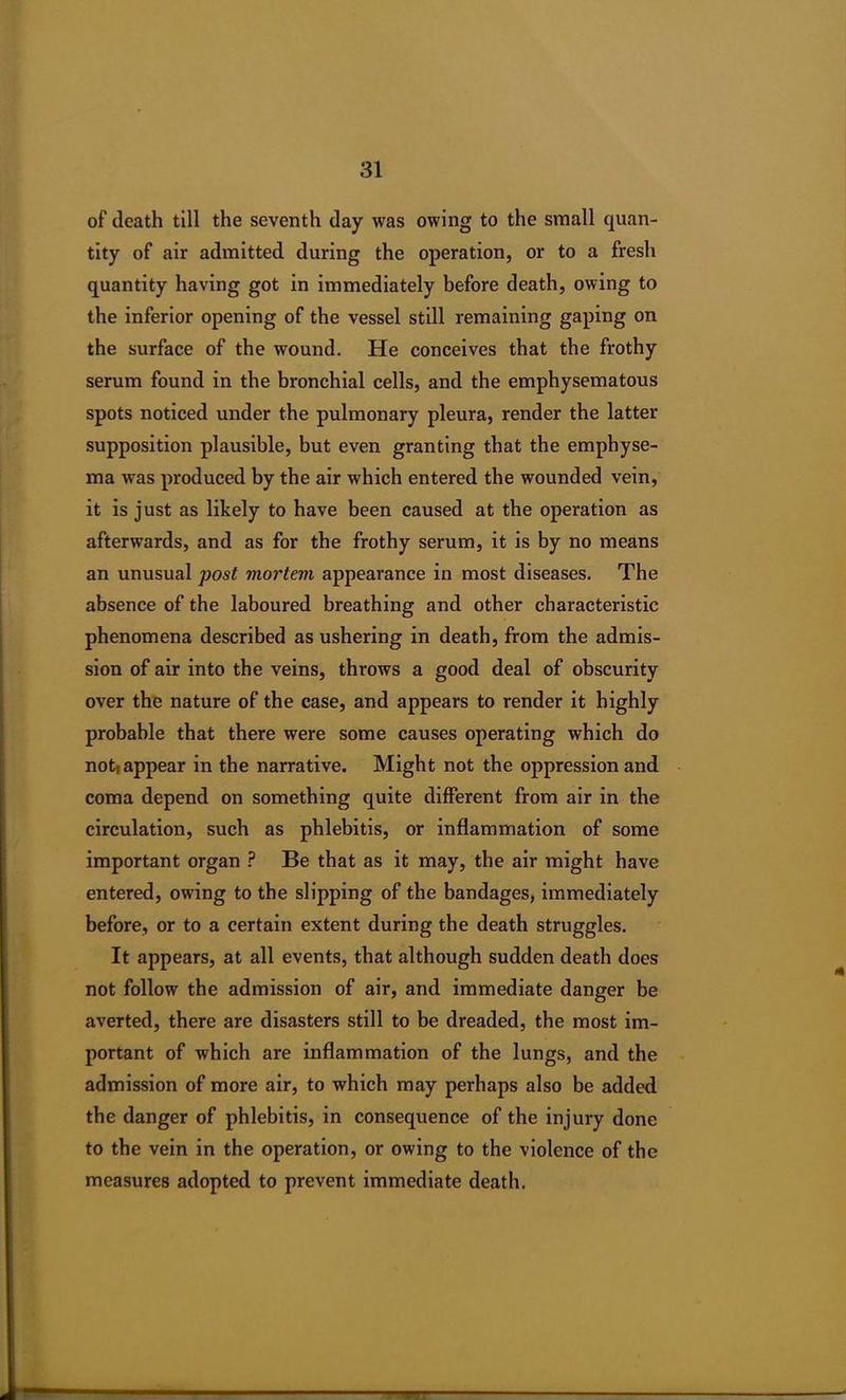 of death till the seventh day was owing to the small quan- tity of air admitted during the operation, or to a fresh quantity having got in immediately before death, owing to the inferior opening of the vessel still remaining gaping on the surface of the wound. He conceives that the frothy serum found in the bronchial cells, and the emphysematous spots noticed under the pulmonary pleura, render the latter supposition plausible, but even granting that the emphyse- ma was produced by the air which entered the wounded vein, it is just as likely to have been caused at the operation as afterwards, and as for the frothy serum, it is by no means an unusual post mortem appearance in most diseases. The absence of the laboured breathing and other characteristic phenomena described as ushering in death, from the admis- sion of air into the veins, throws a good deal of obscurity over the nature of the case, and appears to render it highly probable that there were some causes operating which do notf appear in the narrative. Might not the oppression and coma depend on something quite different from air in the circulation, such as phlebitis, or inflammation of some important organ ? Be that as it may, the air might have entered, owing to the slipping of the bandages, immediately before, or to a certain extent during the death struggles. It appears, at all events, that although sudden death does not follow the admission of air, and immediate danger be averted, there are disasters still to be dreaded, the most im- portant of which are inflammation of the lungs, and the admission of more air, to which may perhaps also be added the danger of phlebitis, in consequence of the injury done to the vein in the operation, or owing to the violence of the measures adopted to prevent immediate death.