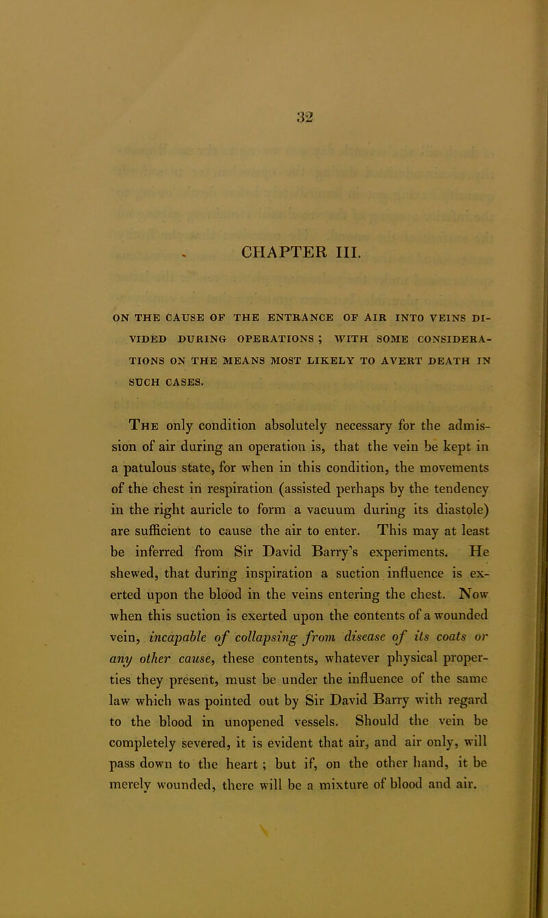 CHAPTER III. ON THE CAUSE OF THE ENTRANCE OF AIR INTO VEINS DI- VIDED DURING OPERATIONS ; WITH SOME CONSIDERA- TIONS ON THE MEANS MOST LIKELY TO AVERT DEATH IN SUCH CASES. The only condition absolutely necessary for the admis- sion of air during an operation is, that the vein be kept in a patulous state, for when in this condition, the movements of the chest in respiration (assisted perhaps by the tendency in the right auricle to form a vacuum during its diastole) are sufficient to cause the air to enter. This may at least be inferred from Sir David Barry’s experiments. He shewed, that during inspiration a suction influence is ex- erted upon the blood in the veins entering the chest. Now when this suction is exerted upon the contents of a wounded vein, incapable of collapsing from disease of its coats or any other cause, these contents, whatever physical proper- ties they present, must be under the influence of the same law which was pointed out by Sir David Barry with regard to the blood in unopened vessels. Should the vein be completely severed, it is evident that air, and air only, will pass down to the heart ; but if, on the other hand, it be merely wounded, there will be a mixture of blood and air.
