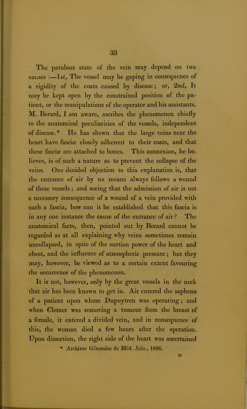 38 The patulous state of the vein may depend on two causes :—ls£, The vessel may be gaping in consequence of a rigidity of the coats caused by disease; or, 2nd, It may be kept open by the constrained position of the pa- tient, or the manipulations of the operator and his assistants. M. Berard, I am aware, ascribes the phenomenon chiefly to the anatomical peculiarities of the vessels, independent of disease.* He has shewn that the large veins near the heart have fascise closely adherent to their coats, and that these fascias are attached to bones. This connexion, he be- lieves, is of such a nature as to prevent the collapse of the veins. One decided objection to this explanation is, that the entrance of air by no means always follows a wound of these vessels ; and seeing that the admission of air is not a necessary consequence of a wound of a vein provided with such a fascia, how can it be established that this fascia is in any one instance the cause of the entrance of air ? The anatomical facts, then, pointed out by Berard cannot be regarded as at all explaining why veins sometimes remain uncollapsed, in spite of the suction power of the heart and chest, and the influence of atmospheric pressure; but they may, however, be viewed as to a certain extent favouring the occurrence of the phenomenon. It is not, however, only by the great vessels in the neck that air has been known to get in. Air entered the saphena of a patient upon whom Dupuytren was operating; and when Clemot was removing a tumour from the breast of a female, it entered a divided vein, and in consequence of this, the woman died a few hours after the operation. Upon dissection, the right side of the heart was ascertained * Archives Generates de Med. Juin., 1836. D