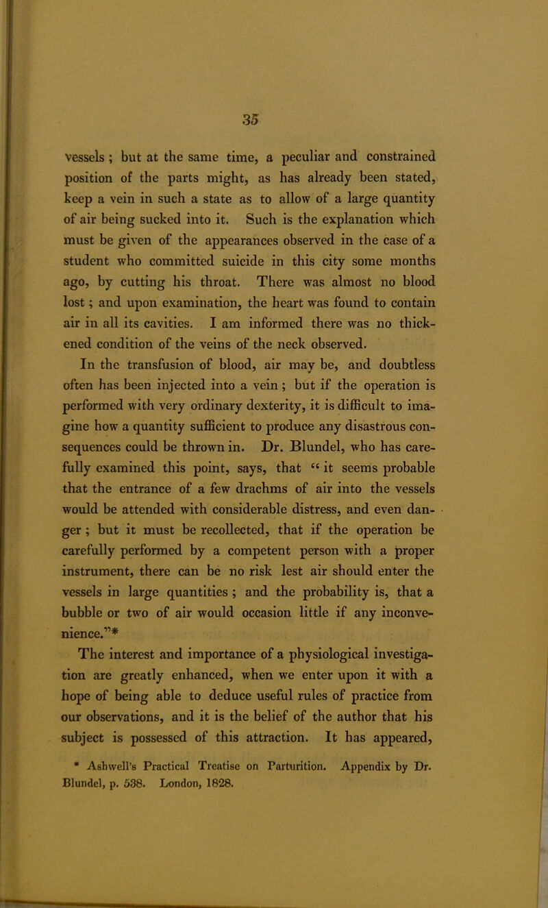 vessels ; but at the same time, a peculiar and constrained position of the parts might, as has already been stated, keep a vein in such a state as to allow of a large quantity of air being sucked into it. Such is the explanation which must be given of the appearances observed in the case of a student who committed suicide in this city some months ago, by cutting his throat. There was almost no blood lost; and upon examination, the heart was found to contain air in all its cavities. I am informed there was no thick- ened condition of the veins of the neck observed. In the transfusion of blood, air may be, and doubtless often has been injected into a vein ; but if the operation is performed with very ordinary dexterity, it is difficult to ima- gine how a quantity sufficient to produce any disastrous con- sequences could be thrown in. Dr. Blundel, who has care- fully examined this point, says, that “ it seems probable that the entrance of a few drachms of air into the vessels would be attended with considerable distress, and even dan- ger ; but it must be recollected, that if the operation be carefully performed by a competent person with a proper instrument, there can be no risk lest air should enter the vessels in large quantities ; and the probability is, that a bubble or two of air would occasion little if any inconve- nience.”* The interest and importance of a physiological investiga- tion are greatly enhanced, when we enter upon it with a hope of being able to deduce useful rules of practice from our observations, and it is the belief of the author that his subject is possessed of this attraction. It has appeared, * Asb well’s Practical Treatise on Parturition. Appendix by Dr. Blundel, p. 538. London, 1828.