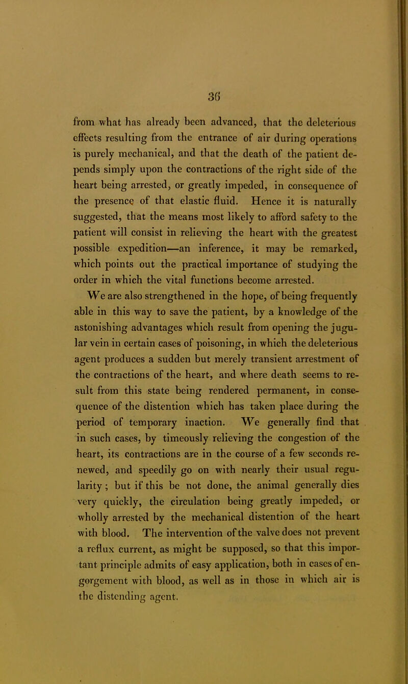 3() from what has already been advanced, that the deleterious effects resulting from the entrance of air during operations is purely mechanical, and that the death of the patient de- pends simply upon the contractions of the right side of the heart being arrested, or greatly impeded, in consequence of the presence of that elastic fluid. Hence it is naturally suggested, that the means most likely to afford safety to the patient will consist in relieving the heart with the greatest possible expedition—an inference, it may be remarked, which points out the practical importance of studying the order in which the vital functions become arrested. We are also strengthened in the hope, of being frequently able in this way to save the patient, by a knowledge of the astonishing advantages which result from opening the jugu- lar vein in certain cases of poisoning, in which the deleterious agent produces a sudden but merely transient arrestment of the contractions of the heart, and where death seems to re- sult from this state being rendered permanent, in conse- quence of the distention which has taken place during the period of temporary inaction. We generally find that in such cases, by timeously relieving the congestion of the heart, its contractions are in the course of a few seconds re- newed, and speedily go on with nearly their usual regu- larity ; but if this be not done, the animal generally dies very quickly, the circulation being greatly impeded, or wholly arrested by the mechanical distention of the heart with blood. The intervention of the valve does not prevent a reflux current, as might be supposed, so that this impor- tant principle admits of easy application, both in cases of en- gorgement with blood, as well as in those in which air is the distending agent.