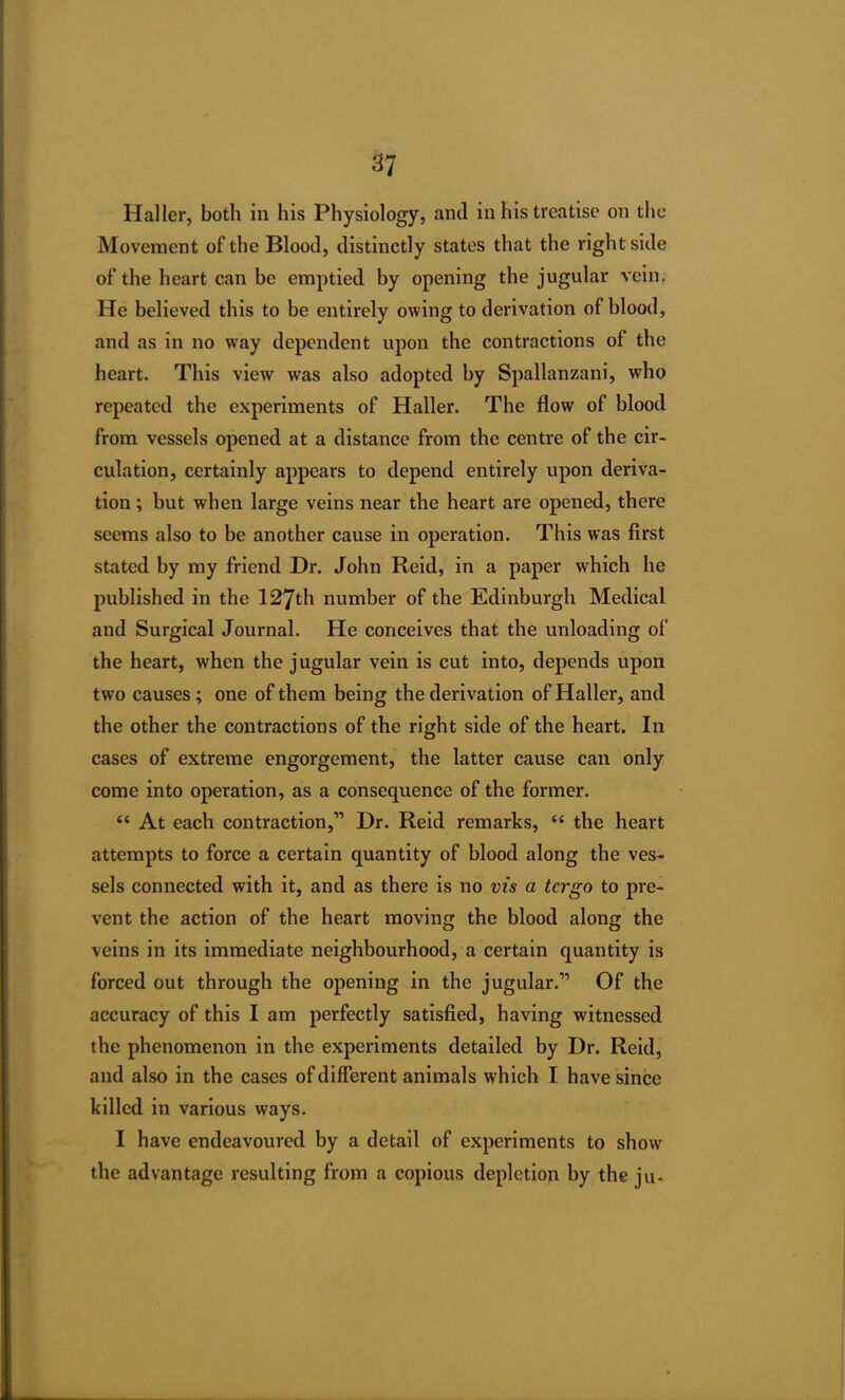 Haller, both in his Physiology, and in his treatise on the Movement of the Blood, distinctly states that the right side of the heart can be emptied by opening the jugular vein. He believed this to be entirely owing to derivation of blood, and as in no way dependent upon the contractions of the heart. This view was also adopted by Spallanzani, who repeated the experiments of Haller. The flow of blood from vessels opened at a distance from the centre of the cir- culation, certainly appears to depend entirely upon deriva- tion ; but when large veins near the heart are opened, there seems also to be another cause in operation. This was first stated by my friend Dr. John Reid, in a paper which he published in the 127th number of the Edinburgh Medical and Surgical Journal. He conceives that the unloading of the heart, when the jugular vein is cut into, depends upon two causes; one of them being the derivation of Haller, and the other the contractions of the right side of the heart. In cases of extreme engorgement, the latter cause can only come into operation, as a consequence of the former. “ At each contraction,” Dr. Reid remarks, “ the heart attempts to force a certain quantity of blood along the ves- sels connected with it, and as there is no vis a tergo to pre- vent the action of the heart moving the blood along the veins in its immediate neighbourhood, a certain quantity is forced out through the opening in the jugular.” Of the accuracy of this I am perfectly satisfied, having witnessed the phenomenon in the experiments detailed by Dr. Reid, and also in the cases of different animals which I have since killed in various ways. I have endeavoured by a detail of experiments to show the advantage resulting from a copious depletion by the ju<