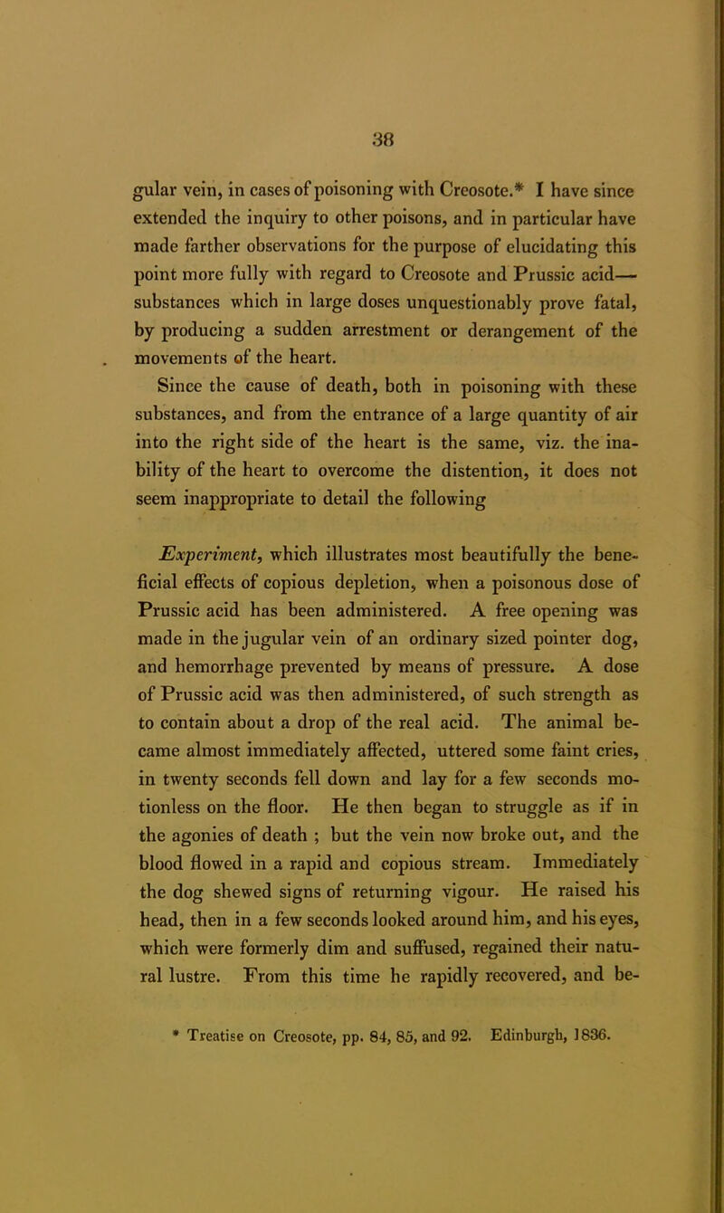 gular vein, in cases of poisoning with Creosote.* I have since extended the inquiry to other poisons, and in particular have made farther observations for the purpose of elucidating this point more fully with regard to Creosote and Prussic acid— substances which in large doses unquestionably prove fatal, by producing a sudden arrestment or derangement of the movements of the heart. Since the cause of death, both in poisoning with these substances, and from the entrance of a large quantity of air into the right side of the heart is the same, viz. the ina- bility of the heart to overcome the distention, it does not seem inappropriate to detail the following Experiment, which illustrates most beautifully the bene- ficial effects of copious depletion, when a poisonous dose of Prussic acid has been administered. A free opening was made in the jugular vein of an ordinary sized pointer dog, and hemorrhage prevented by means of pressure. A dose of Prussic acid was then administered, of such strength as to contain about a drop of the real acid. The animal be- came almost immediately affected, uttered some faint cries, in twenty seconds fell down and lay for a few seconds mo- tionless on the floor. He then began to struggle as if in the agonies of death ; but the vein now broke out, and the blood flowed in a rapid and copious stream. Immediately the dog shewed signs of returning vigour. He raised his head, then in a few seconds looked around him, and his eyes, which were formerly dim and suffused, regained their natu- ral lustre. From this time he rapidly recovered, and be- * Treatise on Creosote, pp. 84, 85, and 92. Edinburgh, ]836.