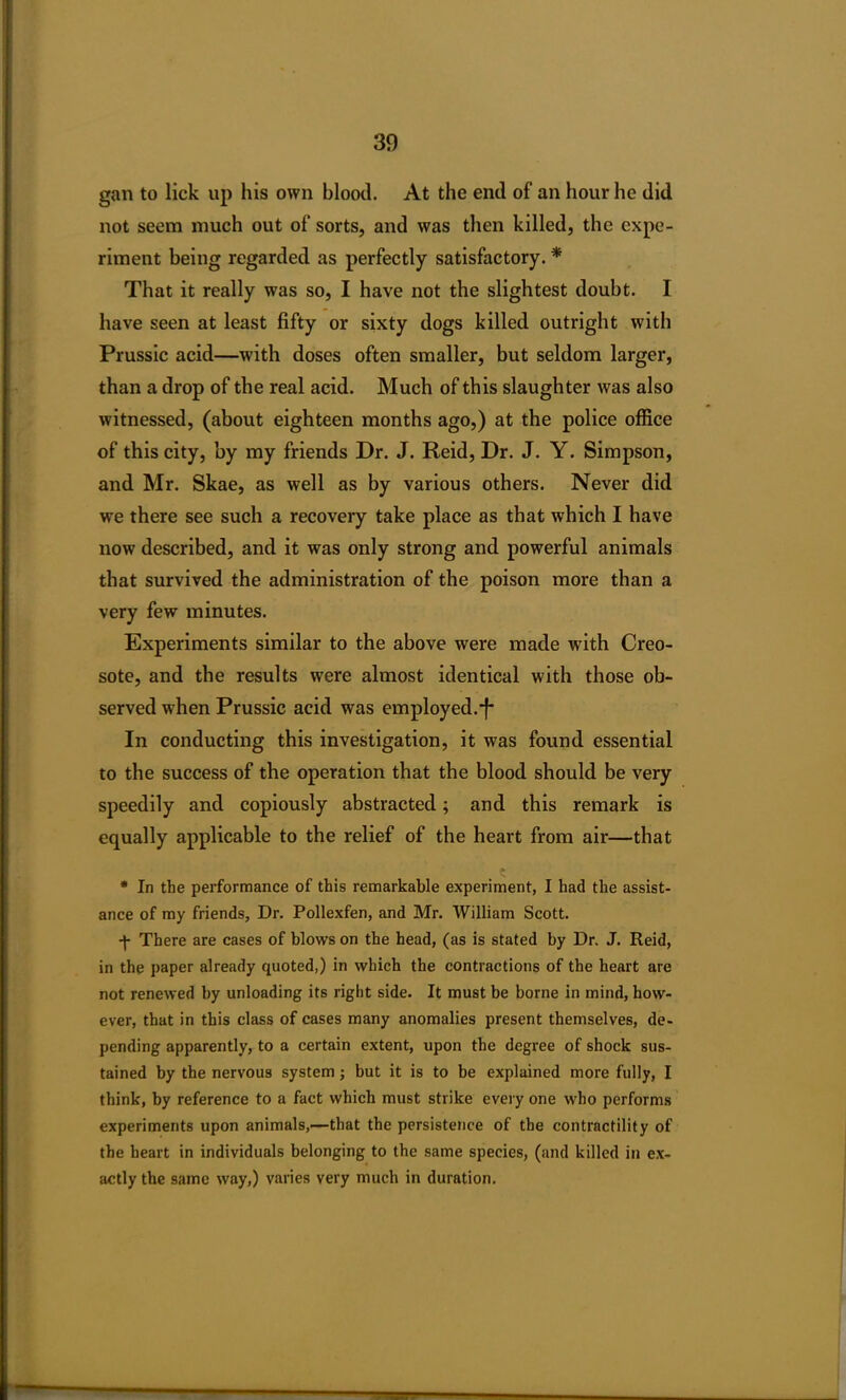 gan to lick up his own blood. At the end of an hour he did not seem much out of sorts, and was then killed, the expe- riment being regarded as perfectly satisfactory. * That it really was so, I have not the slightest doubt. I have seen at least fifty or sixty dogs killed outright with Prussic acid—with doses often smaller, but seldom larger, than a drop of the real acid. Much of this slaughter was also witnessed, (about eighteen months ago,) at the police office of this city, by my friends Dr. J. Reid, Dr. J. Y. Simpson, and Mr. Skae, as well as by various others. Never did we there see such a recovery take place as that which I have now described, and it was only strong and powerful animals that survived the administration of the poison more than a very few minutes. Experiments similar to the above were made with Creo- sote, and the results were almost identical with those ob- served when Prussic acid was employed.*!* In conducting this investigation, it was found essential to the success of the operation that the blood should be very speedily and copiously abstracted; and this remark is equally applicable to the relief of the heart from air—that » * In the performance of this remarkable experiment, I had the assist- ance of my friends, Dr. Pollexfen, and Mr. William Scott. ■f There are cases of blows on the head, (as is stated by Dr. J. Reid, in the paper already quoted,) in which the contractions of the heart are not renewed by unloading its right side. It must be borne in mind, how- ever, that in this class of cases many anomalies present themselves, de- pending apparently, to a certain extent, upon the degree of shock sus- tained by the nervous system ; but it is to be explained more fully, I think, by reference to a fact which must strike every one who performs experiments upon animals,—that the persistence of the contractility of the heart in individuals belonging to the same species, (and killed in ex- actly the same way,) varies very much in duration.