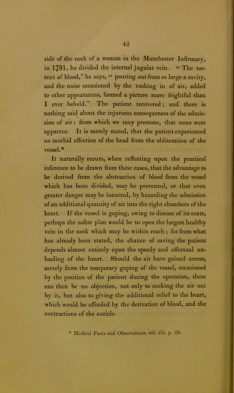 side of the neck of a woman in the Manchester Infirmary, in 1791, he divided the internal jugular vein. “ The tor- rent of blood,11 he says, “ pouring out from so large a cavity, and the noise occasioned by the rushing in of air, added to other appearances, formed a picture more frightful than I ever beheld.11 The patient recovered; and there is nothing said about the injurious consequences of the admis- sion of air; from which we may presume, that none were apparent. It is merely stated, that the patient experienced no morbid affection of the head from the obliteration of the vessel.* It naturally occurs, when reflecting upon the practical inference to be drawn from these cases, that the advantage to be derived from the abstraction of blood from the vessel which has been divided, may be prevented, or that even greater danger may be incurred, by hazarding the admission of an additional quantity of air into the right chambers of the heart. If the vessel is gaping, owing to disease of its coats, perhaps the safest plan would be to open the largest healthy vein in the neck which may be within reach ; for from what has already been stated, the chance of saving the patient depends almost entirely upon the speedy and effectual un- loading of the heart. Should the air have gained access, merely from the temporary gaping of the vessel, occasioned by the position of the patient during the operation, there can then be no objection, not only to sucking the air out by it, but also to giving the additional relief to the heart, which would be afforded by the derivation of blood, and the contractions of the auricle. * Medical Facts and Observations, vol. viii. p. 23.