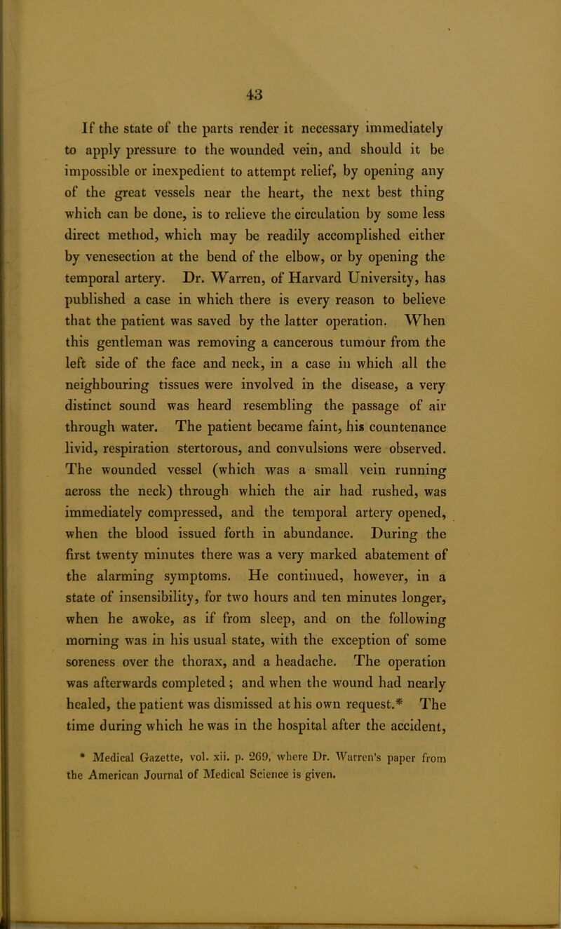 If the state of the parts render it necessary immediately to apply pressure to the wounded vein, and should it be impossible or inexpedient to attempt relief, by opening any of the great vessels near the heart, the next best thing which can be done, is to relieve the circulation by some less direct method, which may be readily accomplished either by venesection at the bend of the elbow, or by opening the temporal artery. Dr. Warren, of Harvard University, has published a case in which there is every reason to believe that the patient was saved by the latter operation. When this gentleman was removing a cancerous tumour from the left side of the face and neck, in a case in which all the neighbouring tissues were involved in the disease, a very distinct sound was heard resembling the passage of air through water. The patient became faint, his countenance livid, respiration stertorous, and convulsions were observed. The wounded vessel (which was a small vein running across the neck) through which the air had rushed, was immediately compressed, and the temporal artery opened, when the blood issued forth in abundance. During the first twenty minutes there wTas a very marked abatement of the alarming symptoms. He continued, however, in a state of insensibility, for two hours and ten minutes longer, when he awoke, as if from sleep, and on the following morning was in his usual state, with the exception of some soreness over the thorax, and a headache. The operation was afterwards completed; and when the wound had nearly healed, the patient was dismissed at his own request.* The time during which he was in the hospital after the accident, * Medical Gazette, vol. xii. p. 269, where Dr. Warren’s paper from the American Journal of Medical Science is given.