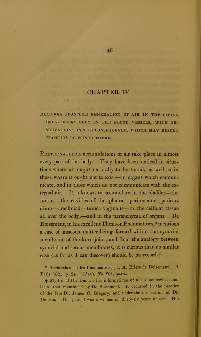 CHAPTER IV. REMARKS UPON THE GENERATION OF AIR IN THE LIVING BODY, ESPECIALLY IN THE BLOOD VESSELS, WITH OB- SERVATIONS ON THE CONSEQUENCES WHICH MAY RESULT FROM ITS PRESENCE THERE. Preternatural accumulations of air take place in almost every part of the body. They have been noticed in situa- tions where air ought naturally to be found, as well as in those where it ought not to exist—in organs which commu- nicate, and in those which do not communicate with the ex- ternal air. It is known to accumulate in the bladder—the uterus—the cavities of the pleura—peritoneum—pericar- dium—arachnoid—tunica vaginalis—in the cellular tissue all over the body,—and in the parenchyma of organs. De Boisement, in his excellent Thesis on Pneumatoses,* mentions a case of gaseous matter being formed within the synovial membrane of the knee joint, and from the analogy between synovial and serous membranes, it is curious that no similar case (as far as I can discover) should be on record.*}* * Recberches sur les Pneumatoses, par A. Briere de Boisement. A Paris, 1825, p. 24. Thesis, No. 201, quarto. My friend Dr. Duncan has informed me of a case somewhat simi- lar to that mentioned by De Boisement. It occurred in the practice of the late Dr. James C. Gregory, and under the observation of Dr. Duncan. The patient was a woman of thirty-six years of age. Her