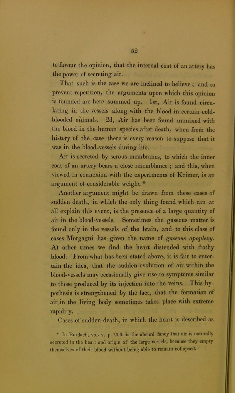 to favour the opinion, that the internal coat of an artery has the power of secreting air. That such is the case we are inclined to believe ; and to prevent repetition, the arguments upon which this opinion is founded are here summed up. 1st, Air is found circu- lating in the vessels along with the blood in certain cold- blooded animals. 2d, Air has been found unmixed with the blood in the human species after death, when from the history of the case there is every reason to suppose that it was in the blood-vessels during life. Air is secreted by serous membranes, to which the inner coat of an artery bears a close resemblance ; and this, when viewed in connexion with the experiments of Krimer, is an argument of considerable wreight.* Another argument might be drawn from these cases of sudden death, in which the only thing found which can at all explain this event, is the presence of a large quantity of air in the blood-vessels. Sometimes the gaseous matter is found only in the vessels of the brain, and to this class of cases Morgagni has given the name of gaseous apoplexy. At other times we find the heart distended with frothy blood. From what has been stated above, it is fair to enter- tain the idea, that the sudden evolution of air within the blood-vessels may occasionally give rise to symptoms similar to those produced by its injection into the veins. This hy- pothesis is strengthened by the fact, that the formation of air in the living body sometimes takes place with extreme rapidity, . Cases of sudden death, in which the heart is described as * In Burdach, vol. v. p. 209. is the absurd fancy that air is naturally secreted in the heart and origin of the large vessels, because they empty themselves of their blood without being able to remain collapsed.