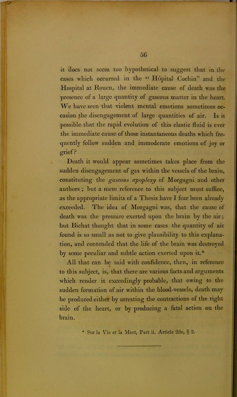 50 it does not seem too hypothetical to suggest that in the cases which occurred in the “ Hdpital Cochin” and the Hospital at Rouen, the immediate cause of death was the presence of a large quantity of gaseous matter in the heart. We have seen that violent mental emotions sometimes oc- casion the disengagement of large quantities of air. Is it possible that the rapid evolution of this elastic fluid is ever the immediate cause of those instantaneous deaths which fre- quently follow sudden and immoderate emotions of joy or ? Death it would appear sometimes takes place from the sudden disengagement of gas within the vessels of the brain, constituting the gaseous apoplexy of Morgagni and other authors ; but a mere reference to this subject must suffice, as the appropriate limits of a Thesis have I fear been already exceeded. The idea of Morgagni was, that the cause of death was the pressure exerted upon the brain by the air; but Bichat thought that in some cases the quantity of air found is so small as not to give plausibility to this explana- tion, and contended that the life of the brain was destroyed by some peculiar and subtle action exerted upon it.* All that can be said with confidence, then, in reference to this subject, is, that there are various facts and arguments which render it exceedingly probable, that owing to the sudden formation of air within the blood-vessels, death may be produced either by arresting the contractions of the right side of the heart, or by producing a fatal action on the brain. * Sur hi Vie et la Mort, Part ii. Article 2de, § 2.
