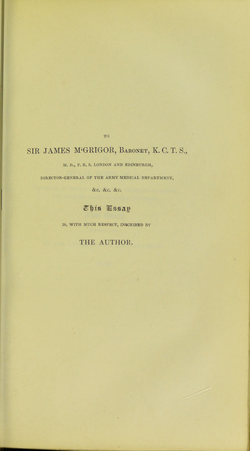 SIR JAMES M'GRIGOR, Baronet, K. C. T. S., M. D., F. R. S. LONDON AND EDINBURGH, DIRECTOR-GENERAL OF THE ARMY MEDICAL DEPARTMENT, &C. &C. &.C. IS, AVITH MUCH RESPECT, INSCRIBED BY THE AUTHOR.